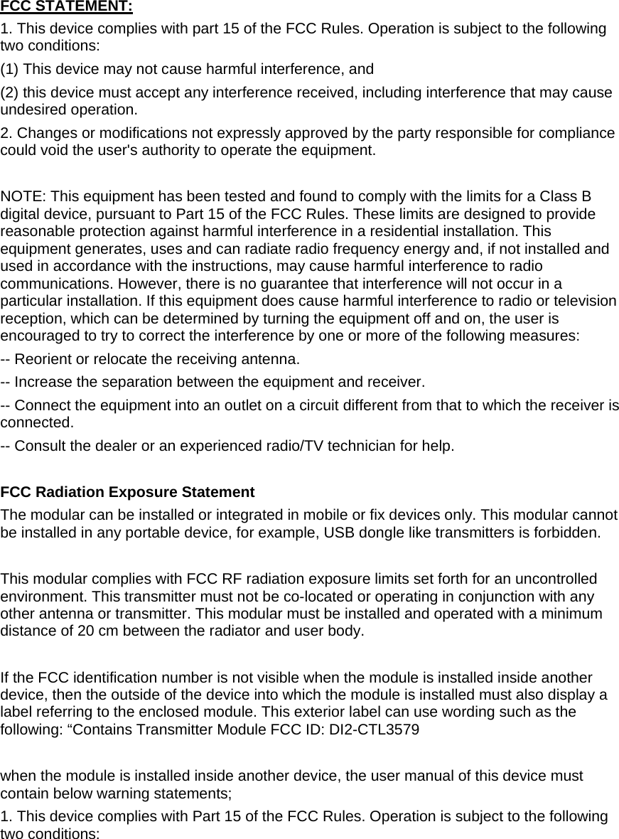   FCC STATEMENT:  1. This device complies with part 15 of the FCC Rules. Operation is subject to the following two conditions:  (1) This device may not cause harmful interference, and  (2) this device must accept any interference received, including interference that may cause undesired operation. 2. Changes or modifications not expressly approved by the party responsible for compliance could void the user&apos;s authority to operate the equipment.  NOTE: This equipment has been tested and found to comply with the limits for a Class B digital device, pursuant to Part 15 of the FCC Rules. These limits are designed to provide reasonable protection against harmful interference in a residential installation. This equipment generates, uses and can radiate radio frequency energy and, if not installed and used in accordance with the instructions, may cause harmful interference to radio communications. However, there is no guarantee that interference will not occur in a particular installation. If this equipment does cause harmful interference to radio or television reception, which can be determined by turning the equipment off and on, the user is encouraged to try to correct the interference by one or more of the following measures: -- Reorient or relocate the receiving antenna. -- Increase the separation between the equipment and receiver. -- Connect the equipment into an outlet on a circuit different from that to which the receiver is connected. -- Consult the dealer or an experienced radio/TV technician for help.  FCC Radiation Exposure Statement The modular can be installed or integrated in mobile or fix devices only. This modular cannot be installed in any portable device, for example, USB dongle like transmitters is forbidden.  This modular complies with FCC RF radiation exposure limits set forth for an uncontrolled environment. This transmitter must not be co-located or operating in conjunction with any other antenna or transmitter. This modular must be installed and operated with a minimum distance of 20 cm between the radiator and user body.  If the FCC identification number is not visible when the module is installed inside another device, then the outside of the device into which the module is installed must also display a label referring to the enclosed module. This exterior label can use wording such as the following: “Contains Transmitter Module FCC ID: DI2-CTL3579  when the module is installed inside another device, the user manual of this device must contain below warning statements; 1. This device complies with Part 15 of the FCC Rules. Operation is subject to the following two conditions: 
