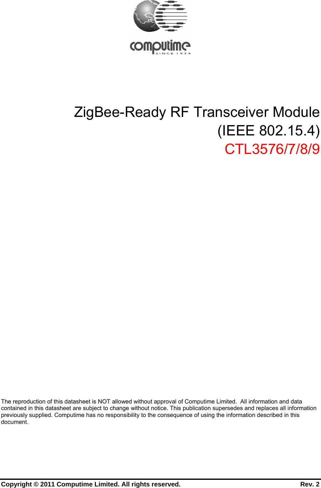      Copyright © 2011 Computime Limited. All rights reserved.                                                       Rev. 2          ZigBee-Ready RF Transceiver Module (IEEE 802.15.4) CTL3576/7/8/9              The reproduction of this datasheet is NOT allowed without approval of Computime Limited.  All information and data contained in this datasheet are subject to change without notice. This publication supersedes and replaces all information previously supplied. Computime has no responsibility to the consequence of using the information described in this document. 