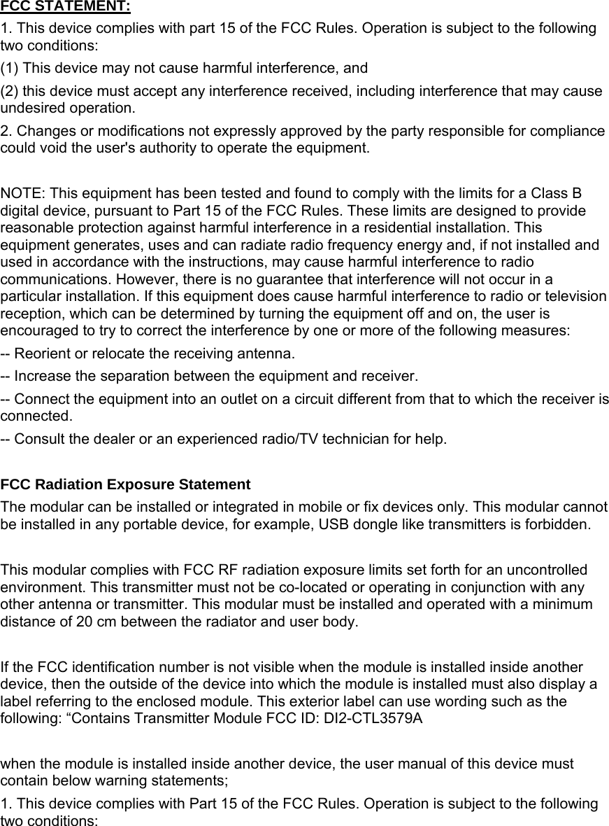   FCC STATEMENT:  1. This device complies with part 15 of the FCC Rules. Operation is subject to the following two conditions:  (1) This device may not cause harmful interference, and  (2) this device must accept any interference received, including interference that may cause undesired operation. 2. Changes or modifications not expressly approved by the party responsible for compliance could void the user&apos;s authority to operate the equipment.  NOTE: This equipment has been tested and found to comply with the limits for a Class B digital device, pursuant to Part 15 of the FCC Rules. These limits are designed to provide reasonable protection against harmful interference in a residential installation. This equipment generates, uses and can radiate radio frequency energy and, if not installed and used in accordance with the instructions, may cause harmful interference to radio communications. However, there is no guarantee that interference will not occur in a particular installation. If this equipment does cause harmful interference to radio or television reception, which can be determined by turning the equipment off and on, the user is encouraged to try to correct the interference by one or more of the following measures: -- Reorient or relocate the receiving antenna. -- Increase the separation between the equipment and receiver. -- Connect the equipment into an outlet on a circuit different from that to which the receiver is connected. -- Consult the dealer or an experienced radio/TV technician for help.  FCC Radiation Exposure Statement The modular can be installed or integrated in mobile or fix devices only. This modular cannot be installed in any portable device, for example, USB dongle like transmitters is forbidden.  This modular complies with FCC RF radiation exposure limits set forth for an uncontrolled environment. This transmitter must not be co-located or operating in conjunction with any other antenna or transmitter. This modular must be installed and operated with a minimum distance of 20 cm between the radiator and user body.  If the FCC identification number is not visible when the module is installed inside another device, then the outside of the device into which the module is installed must also display a label referring to the enclosed module. This exterior label can use wording such as the following: “Contains Transmitter Module FCC ID: DI2-CTL3579A  when the module is installed inside another device, the user manual of this device must contain below warning statements; 1. This device complies with Part 15 of the FCC Rules. Operation is subject to the following two conditions: 