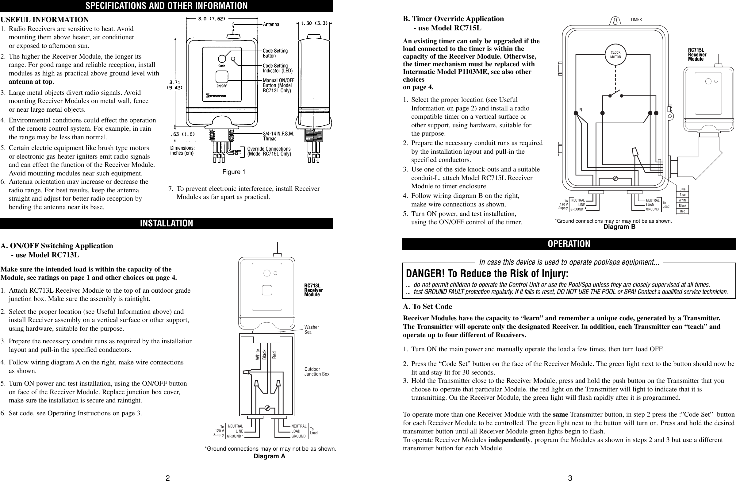 SPECIFICATIONS AND OTHER INFORMATIONINSTALLATIONUSEFUL INFORMATION1. Radio Receivers are sensitive to heat. Avoid mounting them above heater, air conditioner or exposed to afternoon sun.2. The higher the Receiver Module, the longer itsrange. For good range and reliable reception, installmodules as high as practical above ground level withantenna at top.3. Large metal objects divert radio signals. Avoidmounting Receiver Modules on metal wall, fence or near large metal objects.4. Environmental conditions could effect the operationof the remote control system. For example, in rainthe range may be less than normal.5. Certain electric equipment like brush type motors or electronic gas heater igniters emit radio signalsand can effect the function of the Receiver Module.Avoid mounting modules near such equipment.6. Antenna orientation may increase or decrease the radio range. For best results, keep the antenna straight and adjust for better radio reception by bending the antenna near its base.A. ON/OFF Switching Application - use Model RC713LMake sure the intended load is within the capacity of theModule, see ratings on page 1 and other choices on page 4.1. Attach RC713L Receiver Module to the top of an outdoor gradejunction box. Make sure the assembly is raintight.2. Select the proper location (see Useful Information above) andinstall Receiver assembly on a vertical surface or other support,using hardware, suitable for the purpose.3. Prepare the necessary conduit runs as required by the installationlayout and pull-in the specified conductors.4. Follow wiring diagram A on the right, make wire connections as shown.5. Turn ON power and test installation, using the ON/OFF buttonon face of the Receiver Module. Replace junction box cover,make sure the installation is secure and raintight.6. Set code, see Operating Instructions on page 3.2OPERATIONB. Timer Override Application - use Model RC715LAn existing timer can only be upgraded if theload connected to the timer is within thecapacity of the Receiver Module. Otherwise,the timer mechanism must be replaced withIntermatic Model P1103ME, see also otherchoices on page 4.1. Select the proper location (see UsefulInformation on page 2) and install a radiocompatible timer on a vertical surface or other support, using hardware, suitable for the purpose.2. Prepare the necessary conduit runs as requiredby the installation layout and pull-in the specified conductors.3. Use one of the side knock-outs and a suitable conduit-L, attach Model RC715L ReceiverModule to timer enclosure.4. Follow wiring diagram B on the right, make wire connections as shown.5. Turn ON power, and test installation, using the ON/OFF control of the timer.A. To Set CodeReceiver Modules have the capacity to “learn” and remember a unique code, generated by a Transmitter. The Transmitter will operate only the designated Receiver. In addition, each Transmitter can “teach” andoperate up to four different of Receivers. 1. Turn ON the main power and manually operate the load a few times, then turn load OFF.2. Press the “Code Set” button on the face of the Receiver Module. The green light next to the button should now belit and stay lit for 30 seconds.3. Hold the Transmitter close to the Receiver Module, press and hold the push button on the Transmitter that you choose to operate that particular Module. the red light on the Transmitter will light to indicate that it is transmitting. On the Receiver Module, the green light will flash rapidly after it is programmed.To operate more than one Receiver Module with the same Transmitter button, in step 2 press the :”Code Set”  buttonfor each Receiver Module to be controlled. The green light next to the button will turn on. Press and hold the desiredtransmitter button until all Receiver Module green lights begin to flash.To operate Receiver Modules independently, program the Modules as shown in steps 2 and 3 but use a differenttransmitter button for each Module.3In case this device is used to operate pool/spa equipment...DANGER! To Reduce the Risk of Injury:... do not permit children to operate the Control Unit or use the Pool/Spa unless they are closely supervised at all times.... test GROUND FAULT protection regularly. If it fails to reset, DO NOT USE THE POOL or SPA! Contact a qualified service technician.Manual ON/OFFButton (ModelRC713L Only)Override Connections(Model RC715L Only)7. To prevent electronic interference, install ReceiverModules as far apart as practical.Figure 1*Ground connections may or may not be as shown.Diagram A*Ground connections may or may not be as shown.Diagram B*RC713LReceiverModuleRC715LReceiverModule