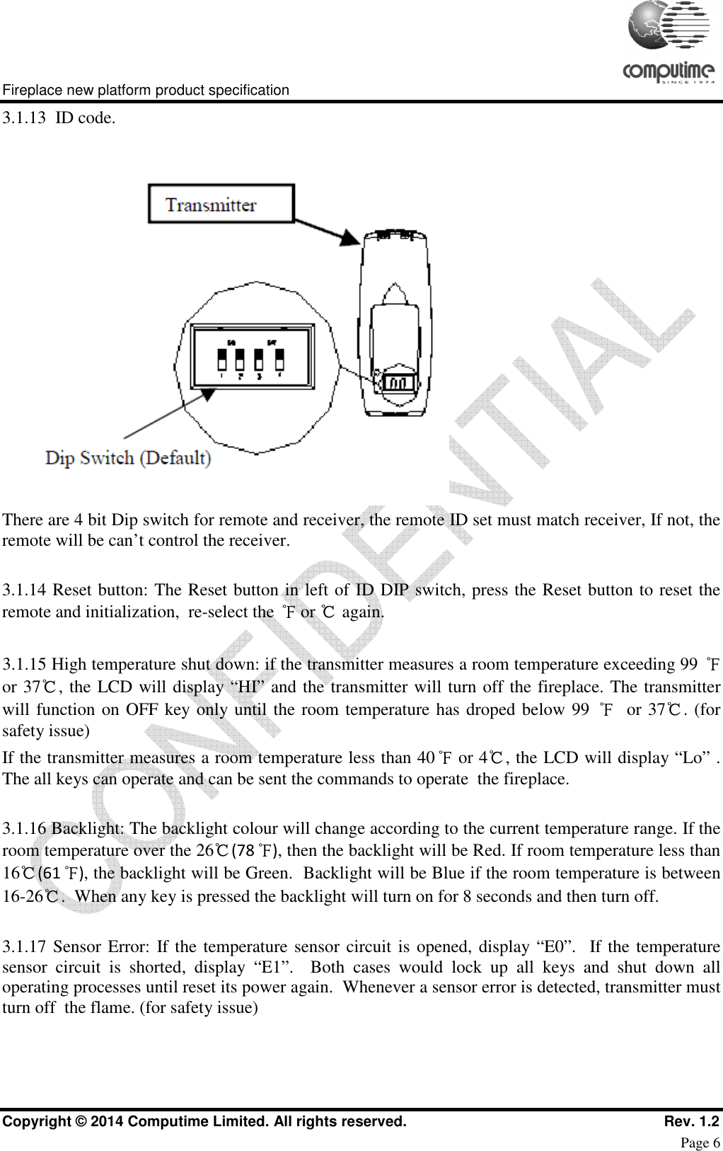     Fireplace new platform product specification Copyright © 2014 Computime Limited. All rights reserved.                                                    Rev. 1.2 Page 6 3.1.13  ID code.  There are 4 bit Dip switch for remote and receiver, the remote ID set must match receiver, If not, the remote will be can’t control the receiver.   3.1.14 Reset button: The Reset button in left of ID DIP switch, press the Reset button to reset the remote and initialization,  re-select the ℉ or ℃ again.  3.1.15 High temperature shut down: if the transmitter measures a room temperature exceeding 99 ℉ or 37℃, the LCD will display “HI” and the transmitter will turn off the fireplace. The transmitter will function on OFF key only until the room temperature has droped below 99 ℉  or 37℃. (for safety issue) If the transmitter measures a room temperature less than 40℉ or 4℃, the LCD will display “Lo” .  The all keys can operate and can be sent the commands to operate  the fireplace.  3.1.16 Backlight: The backlight colour will change according to the current temperature range. If the room temperature over the 26℃(78℉), then the backlight will be Red. If room temperature less than 16℃(61℉), the backlight will be Green.  Backlight will be Blue if the room temperature is between 16-26℃.  When any key is pressed the backlight will turn on for 8 seconds and then turn off.  3.1.17 Sensor Error: If the temperature sensor circuit is opened, display “E0”.   If the temperature sensor  circuit  is  shorted,  display  “E1”.    Both  cases  would  lock  up  all  keys  and  shut  down  all operating processes until reset its power again.  Whenever a sensor error is detected, transmitter must turn off  the flame. (for safety issue) 