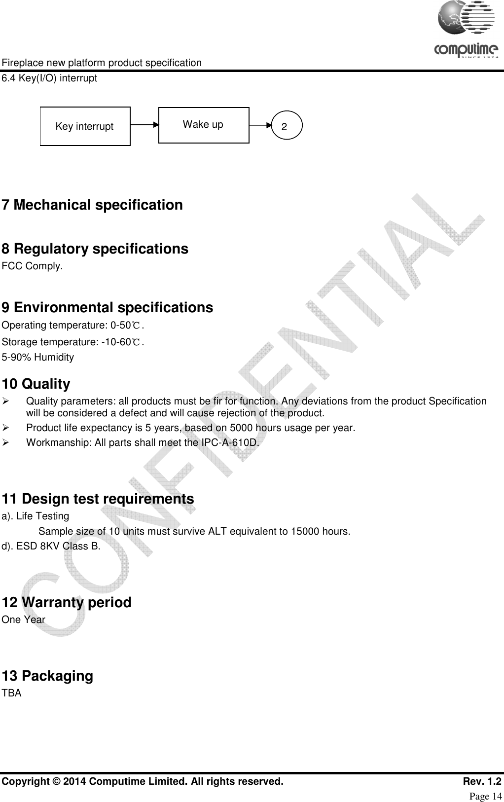     Fireplace new platform product specification Copyright © 2014 Computime Limited. All rights reserved.                                                    Rev. 1.2 Page 14 6.4 Key(I/O) interrupt  7 Mechanical specification  8 Regulatory specifications FCC Comply.  9 Environmental specifications Operating temperature: 0-50℃. Storage temperature: -10-60℃. 5-90% Humidity 10 Quality   Quality parameters: all products must be fir for function. Any deviations from the product Specification will be considered a defect and will cause rejection of the product.    Product life expectancy is 5 years, based on 5000 hours usage per year.   Workmanship: All parts shall meet the IPC-A-610D.   11 Design test requirements a). Life Testing Sample size of 10 units must survive ALT equivalent to 15000 hours. d). ESD 8KV Class B.   12 Warranty period One Year   13 Packaging TBA   Key interrupt 2Wake up 