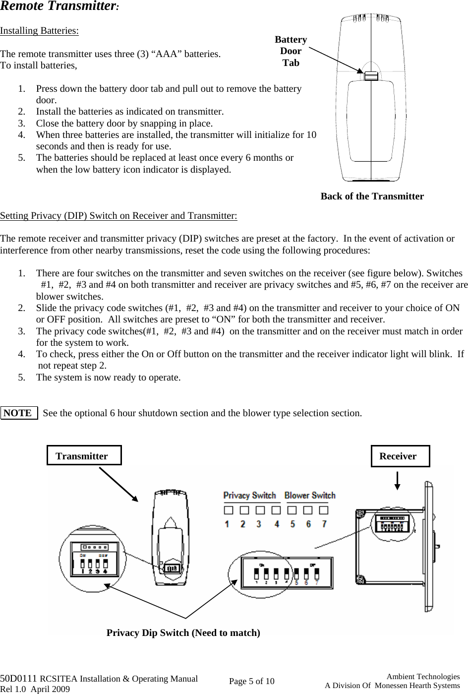   50D0111 RCSITEA Installation &amp; Operating Manual         Rel 1.0  April 2009     Page 5 of 10                                       Ambient TechnologiesA Division Of  Monessen Hearth Systems Back of the Transmitter Battery  Door Tab  Remote Transmitter:  Installing Batteries:  The remote transmitter uses three (3) “AAA” batteries.   To install batteries,  1. Press down the battery door tab and pull out to remove the battery door. 2. Install the batteries as indicated on transmitter. 3. Close the battery door by snapping in place. 4. When three batteries are installed, the transmitter will initialize for 10 seconds and then is ready for use. 5. The batteries should be replaced at least once every 6 months or when the low battery icon indicator is displayed.    Setting Privacy (DIP) Switch on Receiver and Transmitter:  The remote receiver and transmitter privacy (DIP) switches are preset at the factory.  In the event of activation or interference from other nearby transmissions, reset the code using the following procedures:  1. There are four switches on the transmitter and seven switches on the receiver (see figure below). Switches     #1,  #2,  #3 and #4 on both transmitter and receiver are privacy switches and #5, #6, #7 on the receiver are blower switches. 2. Slide the privacy code switches (#1,  #2,  #3 and #4) on the transmitter and receiver to your choice of ON or OFF position.  All switches are preset to “ON” for both the transmitter and receiver. 3. The privacy code switches(#1,  #2,  #3 and #4)  on the transmitter and on the receiver must match in order for the system to work. 4. To check, press either the On or Off button on the transmitter and the receiver indicator light will blink.  If          not repeat step 2. 5. The system is now ready to operate.    NOTE    See the optional 6 hour shutdown section and the blower type selection section.                                 Receiver Privacy Dip Switch (Need to match) Transmitter 