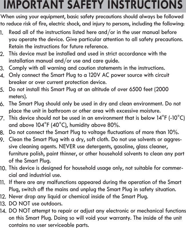 IMPORTANT SAFETY INSTRUCTIONS1.2.3.4.5.6.7.8.9.10.11.12.13.14.                Read all of the instructions listed here and/or in the user manual before you operate the device. Give particular attention to all safety precautions. Retain the instructions for future reference.This device must be installed and used in strict accordance with the installation manual and/or use and care guide.Comply with all warning and caution statements in the instructions.Only connect the Smart Plug to a 120V AC power source with circuit breaker or over current protection device.Do not install this Smart Plug at an altitude of over 6500 feet (2000 meters).The Smart Plug should only be used in dry and clean environment. Do not place the unit in bathroom or other area with excessive moisture.This device should not be used in an environment that is below 14°F (-10°C) and above 104°F (40°C), humidity above 80%.Clean the Smart Plug with a dry, soft cloth. Do not use solvents or aggres-furniture polish, paint thinner, or other household solvents to clean any part of the Smart Plug.This device is designed for household usage only, not suitable for commer-cial and industrial use. If there are any malfunctions appeared during the operation of the Smart Never drop any liquid or chemical inside of the Smart Plug.DO NOT use outdoors.DO NOT attempt to repair or adjust any electronic or mechanical functions on this Smart Plug. Doing so will void your warranty. The inside of the unit contains no user serviceable parts.When using your equipment, basic safety precautions should always be followed 