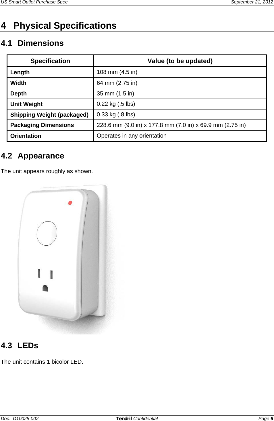 US Smart Outlet Purchase Spec   September 21, 2012 Doc:  D10025-002 Tendril Confidential Page 6 4 Physical Specifications  4.1  Dimensions       Specification  Value (to be updated) Length  108 mm (4.5 in)  Width  64 mm (2.75 in) Depth  35 mm (1.5 in) Unit Weight  0.22 kg (.5 lbs) Shipping Weight (packaged)  0.33 kg (.8 lbs) Packaging Dimensions  228.6 mm (9.0 in) x 177.8 mm (7.0 in) x 69.9 mm (2.75 in)  Orientation  Operates in any orientation  4.2 Appearance  The unit appears roughly as shown.     4.3 LEDs The unit contains 1 bicolor LED. 