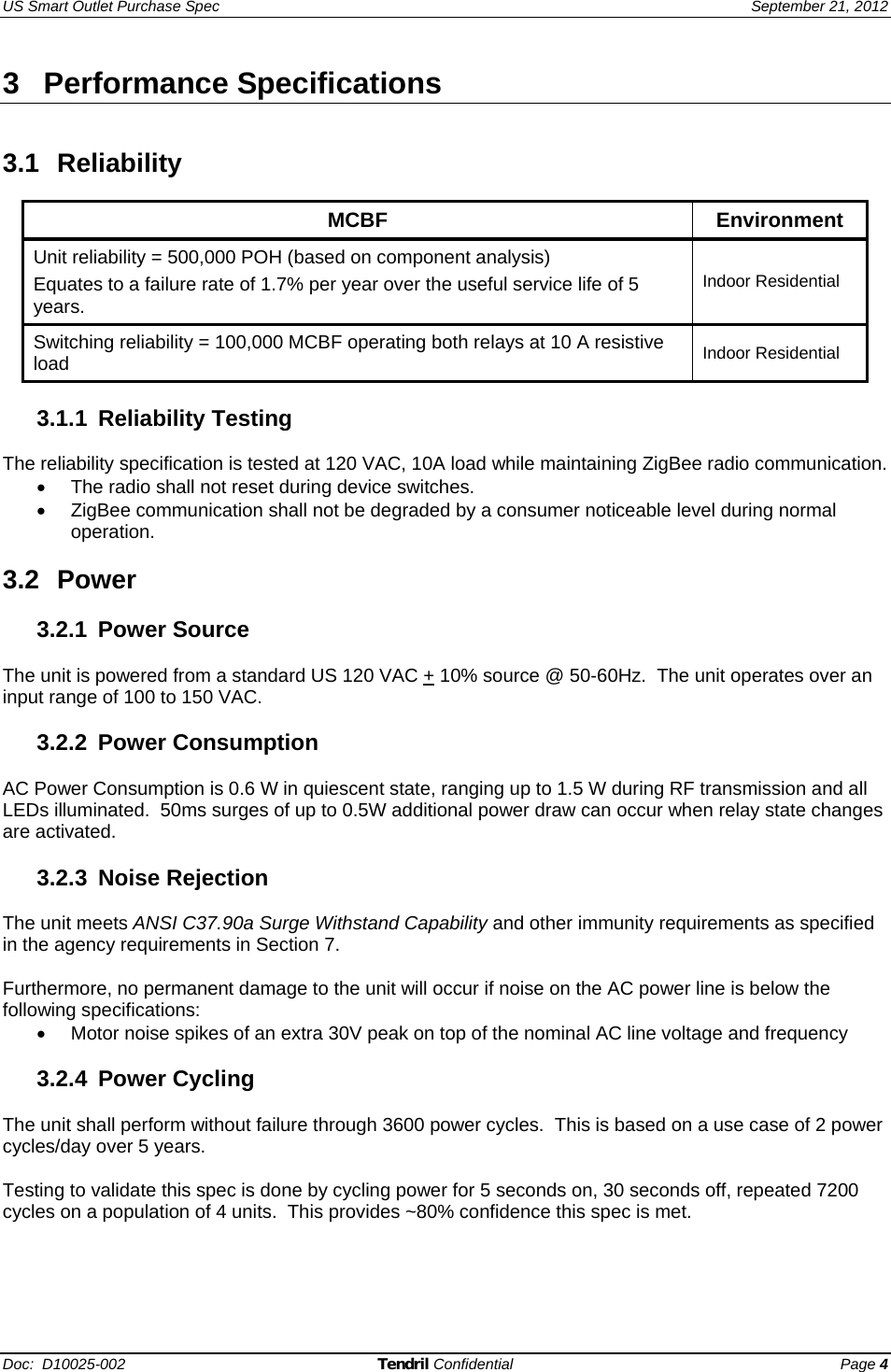 US Smart Outlet Purchase Spec   September 21, 2012 Doc:  D10025-002 Tendril Confidential Page 4 3 Performance Specifications   3.1 Reliability  MCBF Environment Unit reliability = 500,000 POH (based on component analysis) Equates to a failure rate of 1.7% per year over the useful service life of 5 years. Indoor Residential Switching reliability = 100,000 MCBF operating both relays at 10 A resistive load  Indoor Residential  3.1.1 Reliability Testing  The reliability specification is tested at 120 VAC, 10A load while maintaining ZigBee radio communication.   •  The radio shall not reset during device switches. •  ZigBee communication shall not be degraded by a consumer noticeable level during normal operation.  3.2 Power  3.2.1 Power Source  The unit is powered from a standard US 120 VAC + 10% source @ 50-60Hz.  The unit operates over an input range of 100 to 150 VAC.  3.2.2 Power Consumption  AC Power Consumption is 0.6 W in quiescent state, ranging up to 1.5 W during RF transmission and all LEDs illuminated.  50ms surges of up to 0.5W additional power draw can occur when relay state changes are activated.  3.2.3 Noise Rejection  The unit meets ANSI C37.90a Surge Withstand Capability and other immunity requirements as specified in the agency requirements in Section 7.  Furthermore, no permanent damage to the unit will occur if noise on the AC power line is below the following specifications: •  Motor noise spikes of an extra 30V peak on top of the nominal AC line voltage and frequency  3.2.4 Power Cycling  The unit shall perform without failure through 3600 power cycles.  This is based on a use case of 2 power cycles/day over 5 years.    Testing to validate this spec is done by cycling power for 5 seconds on, 30 seconds off, repeated 7200 cycles on a population of 4 units.  This provides ~80% confidence this spec is met.  