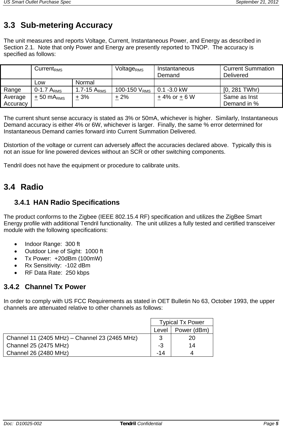 US Smart Outlet Purchase Spec   September 21, 2012 Doc:  D10025-002 Tendril Confidential Page 5 3.3 Sub-metering Accuracy  The unit measures and reports Voltage, Current, Instantaneous Power, and Energy as described in Section 2.1.  Note that only Power and Energy are presently reported to TNOP.  The accuracy is specified as follows:   CurrentRMS VoltageRMS Instantaneous Demand Current Summation Delivered  Low Normal      Range  0-1.7 ARMS  1.7-15 ARMS  100-150 VRMS 0.1 -3.0 kW [0, 281 TWhr) Average Accuracy  + 50 mARMS + 3%  + 2% + 4% or + 6 W Same as Inst Demand in %  The current shunt sense accuracy is stated as 3% or 50mA, whichever is higher.  Similarly, Instantaneous Demand accuracy is either 4% or 6W, whichever is larger.  Finally, the same % error determined for Instantaneous Demand carries forward into Current Summation Delivered.  Distortion of the voltage or current can adversely affect the accuracies declared above.  Typically this is not an issue for line powered devices without an SCR or other switching components.  Tendril does not have the equipment or procedure to calibrate units.     3.4 Radio  3.4.1 HAN Radio Specifications  The product conforms to the Zigbee (IEEE 802.15.4 RF) specification and utilizes the ZigBee Smart Energy profile with additional Tendril functionality.  The unit utilizes a fully tested and certified transceiver module with the following specifications:  •  Indoor Range:  300 ft •  Outdoor Line of Sight:  1000 ft •  Tx Power:  +20dBm (100mW) •  Rx Sensitivity:  -102 dBm •  RF Data Rate:  250 kbps  3.4.2  Channel Tx Power  In order to comply with US FCC Requirements as stated in OET Bulletin No 63, October 1993, the upper channels are attenuated relative to other channels as follows:   Typical Tx Power  Level Power (dBm)Channel 11 (2405 MHz) – Channel 23 (2465 MHz)   3  20 Channel 25 (2475 MHz)  -3  14 Channel 26 (2480 MHz)   -14  4  