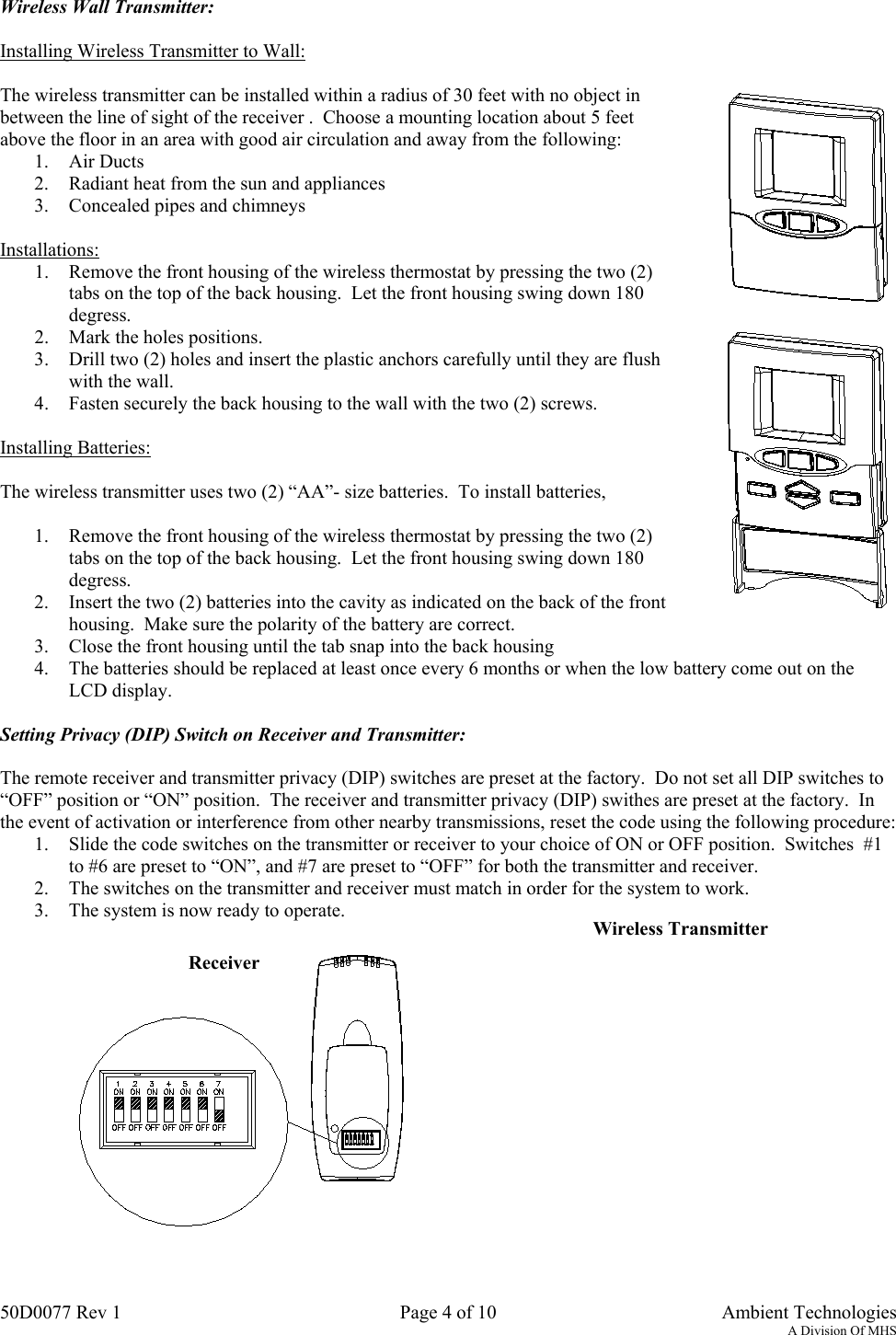 50D0077 Rev 1 Page 4 of 10  Ambient TechnologiesA Division Of MHSWireless Wall Transmitter:Installing Wireless Transmitter to Wall:The wireless transmitter can be installed within a radius of 30 feet with no object inbetween the line of sight of the receiver .  Choose a mounting location about 5 feetabove the floor in an area with good air circulation and away from the following:1. Air Ducts2. Radiant heat from the sun and appliances3. Concealed pipes and chimneysInstallations:1. Remove the front housing of the wireless thermostat by pressing the two (2)tabs on the top of the back housing.  Let the front housing swing down 180degress.2. Mark the holes positions.3. Drill two (2) holes and insert the plastic anchors carefully until they are flushwith the wall.4. Fasten securely the back housing to the wall with the two (2) screws.Installing Batteries:The wireless transmitter uses two (2) “AA”- size batteries.  To install batteries,1. Remove the front housing of the wireless thermostat by pressing the two (2)tabs on the top of the back housing.  Let the front housing swing down 180degress.2. Insert the two (2) batteries into the cavity as indicated on the back of the fronthousing.  Make sure the polarity of the battery are correct.3. Close the front housing until the tab snap into the back housing4. The batteries should be replaced at least once every 6 months or when the low battery come out on theLCD display.Setting Privacy (DIP) Switch on Receiver and Transmitter:The remote receiver and transmitter privacy (DIP) switches are preset at the factory.  Do not set all DIP switches to“OFF” position or “ON” position.  The receiver and transmitter privacy (DIP) swithes are preset at the factory.  Inthe event of activation or interference from other nearby transmissions, reset the code using the following procedure:1. Slide the code switches on the transmitter or receiver to your choice of ON or OFF position.  Switches  #1to #6 are preset to “ON”, and #7 are preset to “OFF” for both the transmitter and receiver.2. The switches on the transmitter and receiver must match in order for the system to work.3. The system is now ready to operate.ReceiverWireless Transmitter
