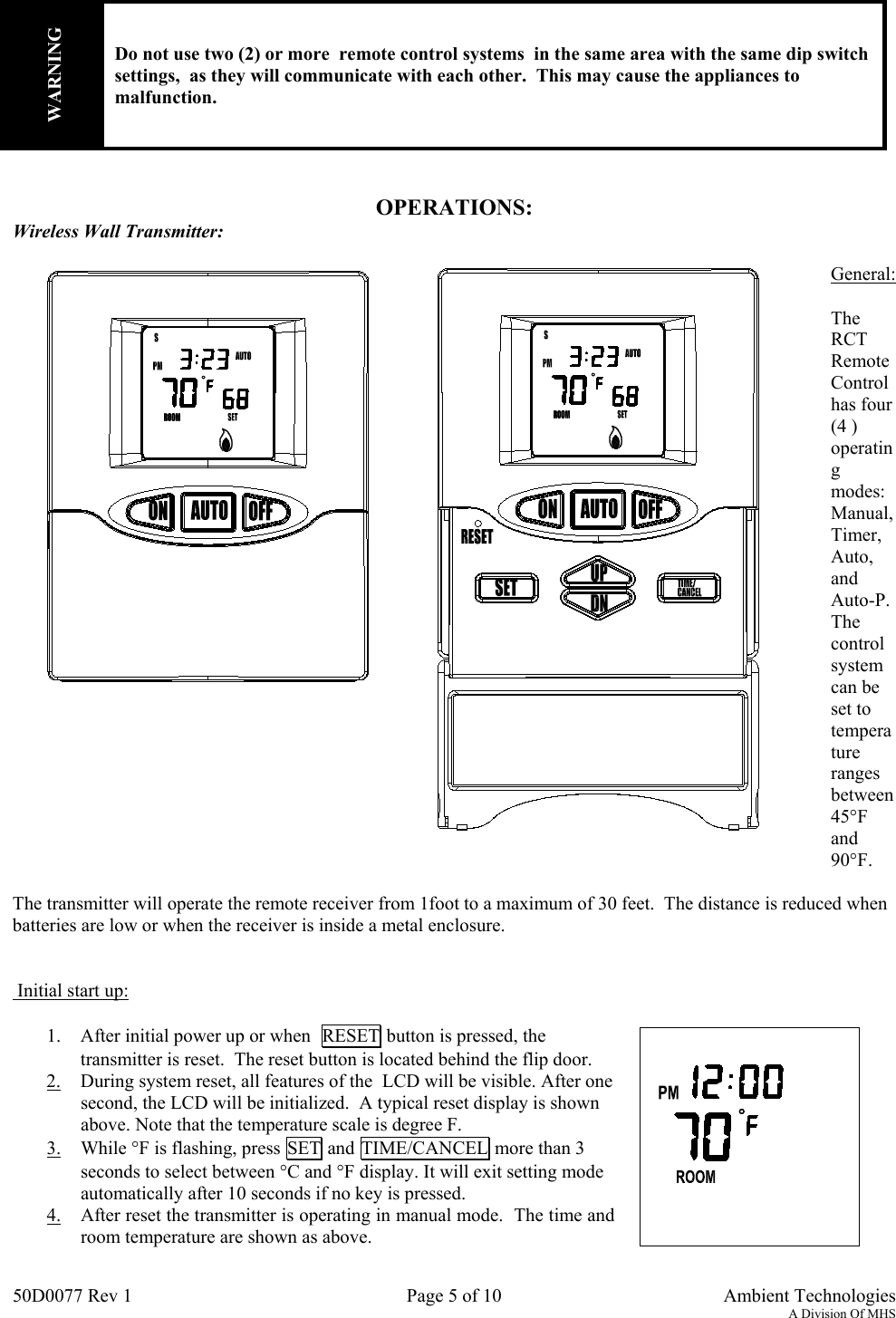 50D0077 Rev 1 Page 5 of 10  Ambient TechnologiesA Division Of MHSOPERATIONS:Wireless Wall Transmitter:General:TheRCTRemoteControlhas four(4 )operatingmodes:Manual,Timer,Auto,andAuto-P.Thecontrolsystemcan beset totemperaturerangesbetween45°Fand90°F.The transmitter will operate the remote receiver from 1foot to a maximum of 30 feet.  The distance is reduced whenbatteries are low or when the receiver is inside a metal enclosure. Initial start up:1. After initial power up or when  RESET button is pressed, thetransmitter is reset.  The reset button is located behind the flip door.2. During system reset, all features of the  LCD will be visible. After onesecond, the LCD will be initialized.  A typical reset display is shownabove. Note that the temperature scale is degree F.3. While °F is flashing, press SET and TIME/CANCEL more than 3seconds to select between °C and °F display. It will exit setting modeautomatically after 10 seconds if no key is pressed.4. After reset the transmitter is operating in manual mode.  The time androom temperature are shown as above.WARNINGDo not use two (2) or more  remote control systems  in the same area with the same dip switchsettings,  as they will communicate with each other.  This may cause the appliances tomalfunction.