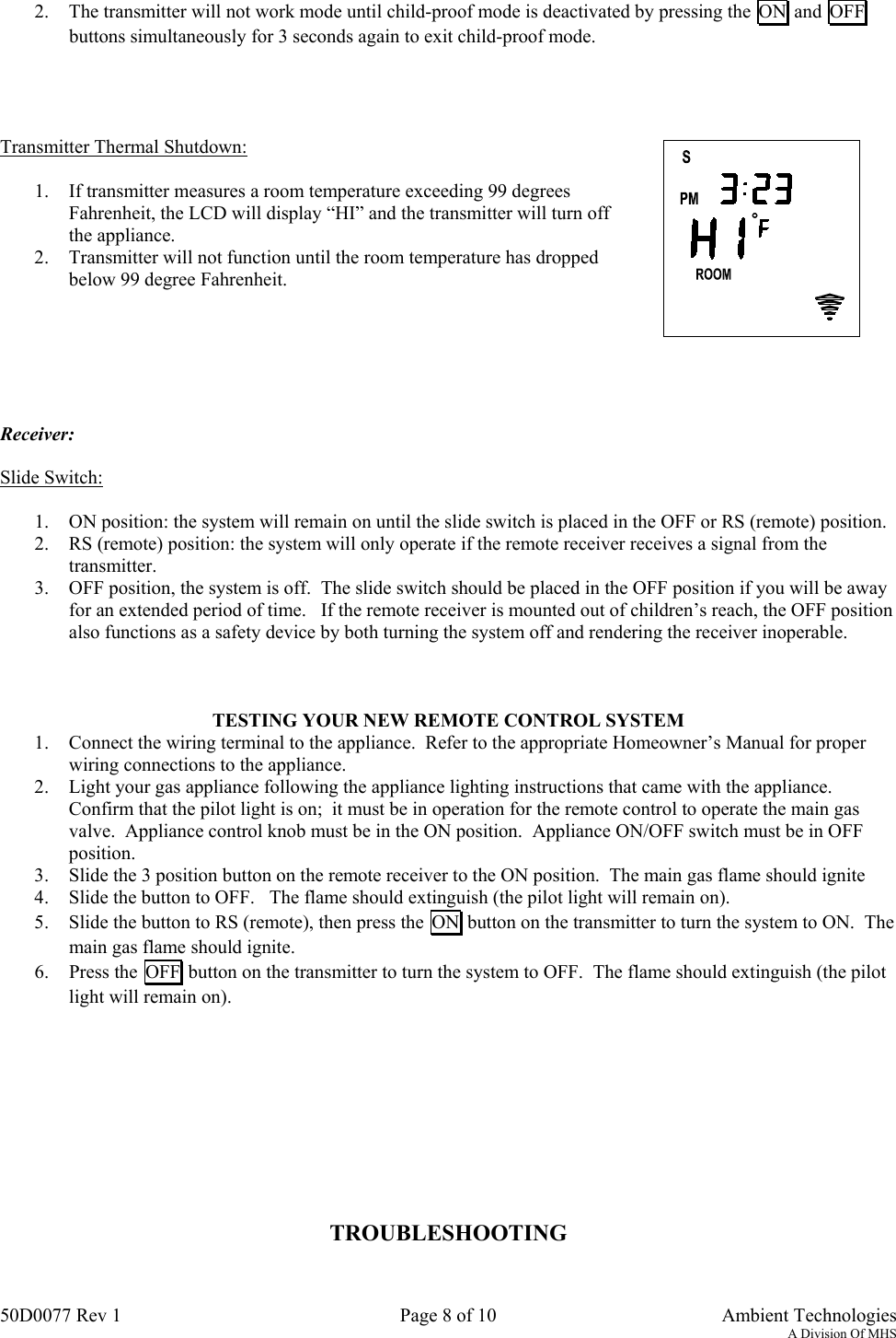 50D0077 Rev 1 Page 8 of 10  Ambient TechnologiesA Division Of MHS2. The transmitter will not work mode until child-proof mode is deactivated by pressing the  ON  and  OFFbuttons simultaneously for 3 seconds again to exit child-proof mode.Transmitter Thermal Shutdown:1. If transmitter measures a room temperature exceeding 99 degreesFahrenheit, the LCD will display “HI” and the transmitter will turn offthe appliance.2. Transmitter will not function until the room temperature has droppedbelow 99 degree Fahrenheit.Receiver:Slide Switch:1. ON position: the system will remain on until the slide switch is placed in the OFF or RS (remote) position.2. RS (remote) position: the system will only operate if the remote receiver receives a signal from thetransmitter.3. OFF position, the system is off.  The slide switch should be placed in the OFF position if you will be awayfor an extended period of time.   If the remote receiver is mounted out of children’s reach, the OFF positionalso functions as a safety device by both turning the system off and rendering the receiver inoperable.TESTING YOUR NEW REMOTE CONTROL SYSTEM1. Connect the wiring terminal to the appliance.  Refer to the appropriate Homeowner’s Manual for properwiring connections to the appliance.2. Light your gas appliance following the appliance lighting instructions that came with the appliance.Confirm that the pilot light is on;  it must be in operation for the remote control to operate the main gasvalve.  Appliance control knob must be in the ON position.  Appliance ON/OFF switch must be in OFFposition.3. Slide the 3 position button on the remote receiver to the ON position.  The main gas flame should ignite4. Slide the button to OFF.   The flame should extinguish (the pilot light will remain on).5. Slide the button to RS (remote), then press the  ON  button on the transmitter to turn the system to ON.  Themain gas flame should ignite.6. Press the  OFF  button on the transmitter to turn the system to OFF.  The flame should extinguish (the pilotlight will remain on).TROUBLESHOOTING