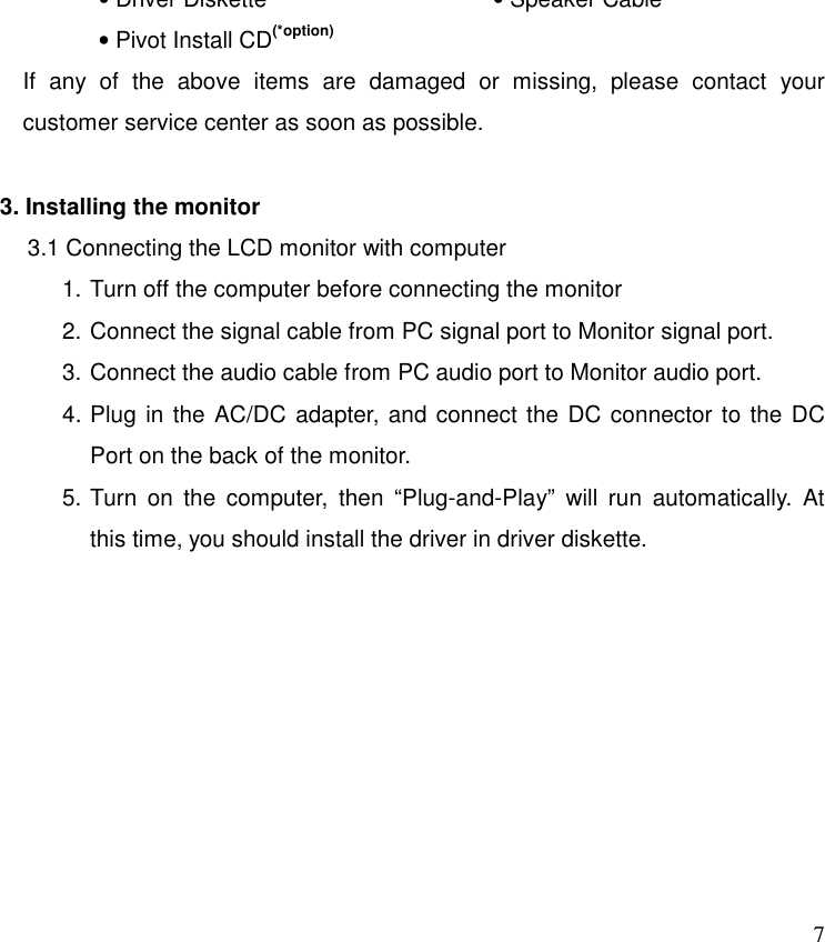   7• Driver Diskette                    • Pivot Install CD(*option) If any of the above items are damaged or missing, please contact your customer service center as soon as possible.  3. Installing the monitor 3.1 Connecting the LCD monitor with computer 1. Turn off the computer before connecting the monitor 2. Connect the signal cable from PC signal port to Monitor signal port. 3. Connect the audio cable from PC audio port to Monitor audio port. 4. Plug in the AC/DC adapter, and connect the DC connector to the DC Port on the back of the monitor. 5. Turn on the computer, then “Plug-and-Play” will run automatically. At this time, you should install the driver in driver diskette. • Speaker Cable  