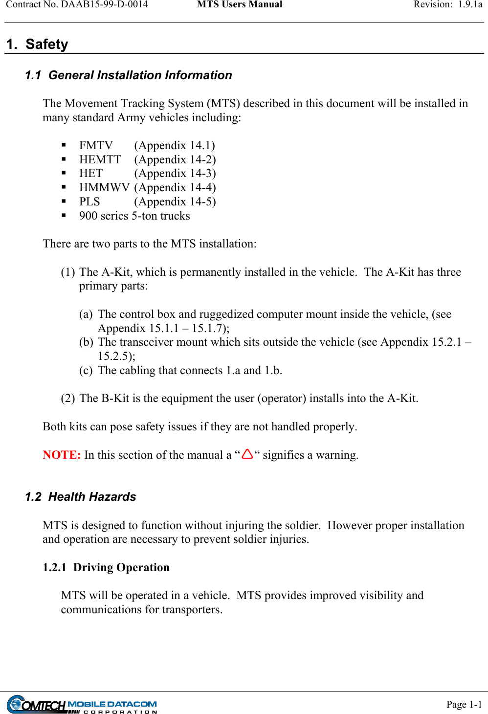 Contract No. DAAB15-99-D-0014  MTS Users Manual  Revision:  1.9.1a           Page 1-1    1.  Safety  1.1  General Installation Information  The Movement Tracking System (MTS) described in this document will be installed in many standard Army vehicles including:   FMTV   (Appendix 14.1)  HEMTT   (Appendix 14-2)  HET   (Appendix 14-3)  HMMWV  (Appendix 14-4)  PLS     (Appendix 14-5)  900 series 5-ton trucks  There are two parts to the MTS installation:   (1) The A-Kit, which is permanently installed in the vehicle.  The A-Kit has three primary parts:   (a)  The control box and ruggedized computer mount inside the vehicle, (see Appendix 15.1.1 – 15.1.7);  (b) The transceiver mount which sits outside the vehicle (see Appendix 15.2.1 – 15.2.5);  (c)  The cabling that connects 1.a and 1.b.  (2) The B-Kit is the equipment the user (operator) installs into the A-Kit.  Both kits can pose safety issues if they are not handled properly.  NOTE: In this section of the manual a ““ signifies a warning.   1.2  Health Hazards  MTS is designed to function without injuring the soldier.  However proper installation and operation are necessary to prevent soldier injuries.  1.2.1  Driving Operation  MTS will be operated in a vehicle.  MTS provides improved visibility and communications for transporters.     