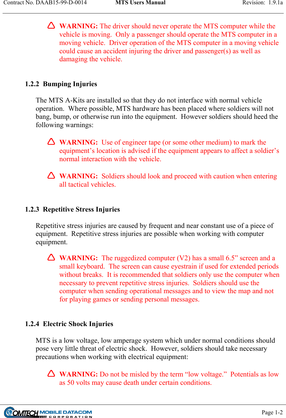 Contract No. DAAB15-99-D-0014  MTS Users Manual  Revision:  1.9.1a           Page 1-2         WARNING: The driver should never operate the MTS computer while the vehicle is moving.  Only a passenger should operate the MTS computer in a moving vehicle.  Driver operation of the MTS computer in a moving vehicle could cause an accident injuring the driver and passenger(s) as well as damaging the vehicle.   1.2.2  Bumping Injuries  The MTS A-Kits are installed so that they do not interface with normal vehicle operation.  Where possible, MTS hardware has been placed where soldiers will not bang, bump, or otherwise run into the equipment.  However soldiers should heed the following warnings:  WARNING:  Use of engineer tape (or some other medium) to mark the equipment’s location is advised if the equipment appears to affect a soldier’s normal interaction with the vehicle.    WARNING:  Soldiers should look and proceed with caution when entering all tactical vehicles.   1.2.3  Repetitive Stress Injuries  Repetitive stress injuries are caused by frequent and near constant use of a piece of equipment.  Repetitive stress injuries are possible when working with computer equipment.    WARNING:  The ruggedized computer (V2) has a small 6.5” screen and a small keyboard.  The screen can cause eyestrain if used for extended periods without breaks.  It is recommended that soldiers only use the computer when necessary to prevent repetitive stress injuries.  Soldiers should use the computer when sending operational messages and to view the map and not for playing games or sending personal messages.   1.2.4  Electric Shock Injuries  MTS is a low voltage, low amperage system which under normal conditions should pose very little threat of electric shock.  However, soldiers should take necessary precautions when working with electrical equipment: WARNING: Do not be misled by the term “low voltage.”  Potentials as low as 50 volts may cause death under certain conditions.    