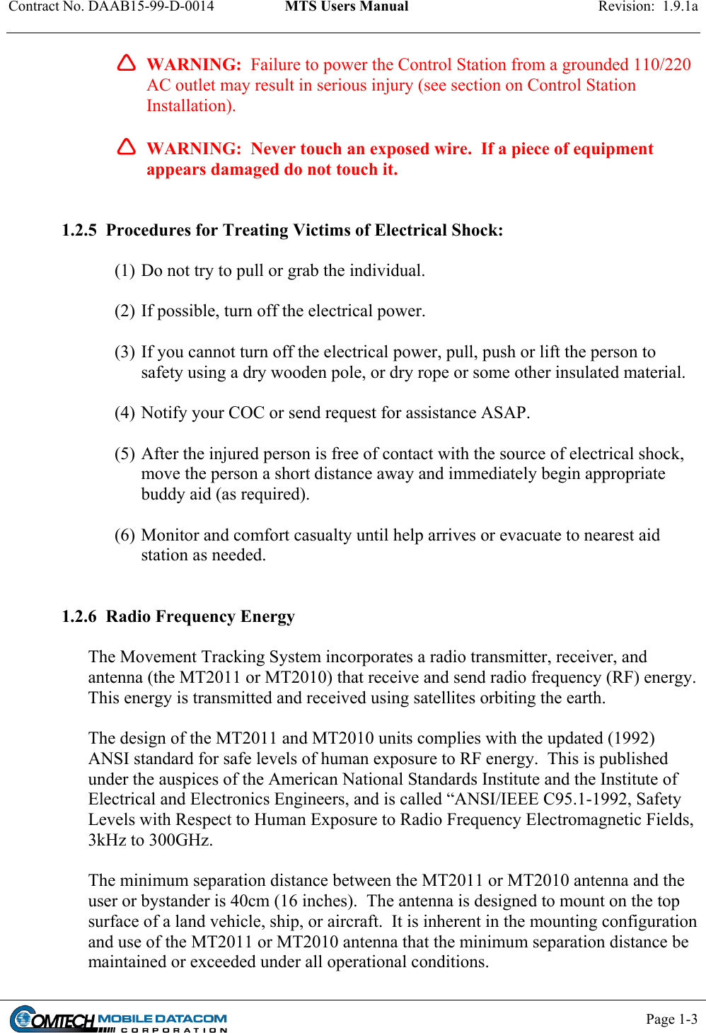 Contract No. DAAB15-99-D-0014  MTS Users Manual  Revision:  1.9.1a           Page 1-3      WARNING:  Failure to power the Control Station from a grounded 110/220 AC outlet may result in serious injury (see section on Control Station Installation).  WARNING:  Never touch an exposed wire.  If a piece of equipment appears damaged do not touch it.   1.2.5  Procedures for Treating Victims of Electrical Shock:  (1) Do not try to pull or grab the individual.  (2) If possible, turn off the electrical power.  (3) If you cannot turn off the electrical power, pull, push or lift the person to safety using a dry wooden pole, or dry rope or some other insulated material.  (4) Notify your COC or send request for assistance ASAP.  (5) After the injured person is free of contact with the source of electrical shock, move the person a short distance away and immediately begin appropriate buddy aid (as required).  (6) Monitor and comfort casualty until help arrives or evacuate to nearest aid station as needed.   1.2.6  Radio Frequency Energy  The Movement Tracking System incorporates a radio transmitter, receiver, and antenna (the MT2011 or MT2010) that receive and send radio frequency (RF) energy.  This energy is transmitted and received using satellites orbiting the earth.  The design of the MT2011 and MT2010 units complies with the updated (1992) ANSI standard for safe levels of human exposure to RF energy.  This is published under the auspices of the American National Standards Institute and the Institute of Electrical and Electronics Engineers, and is called “ANSI/IEEE C95.1-1992, Safety Levels with Respect to Human Exposure to Radio Frequency Electromagnetic Fields, 3kHz to 300GHz.  The minimum separation distance between the MT2011 or MT2010 antenna and the user or bystander is 40cm (16 inches).  The antenna is designed to mount on the top surface of a land vehicle, ship, or aircraft.  It is inherent in the mounting configuration and use of the MT2011 or MT2010 antenna that the minimum separation distance be maintained or exceeded under all operational conditions. 