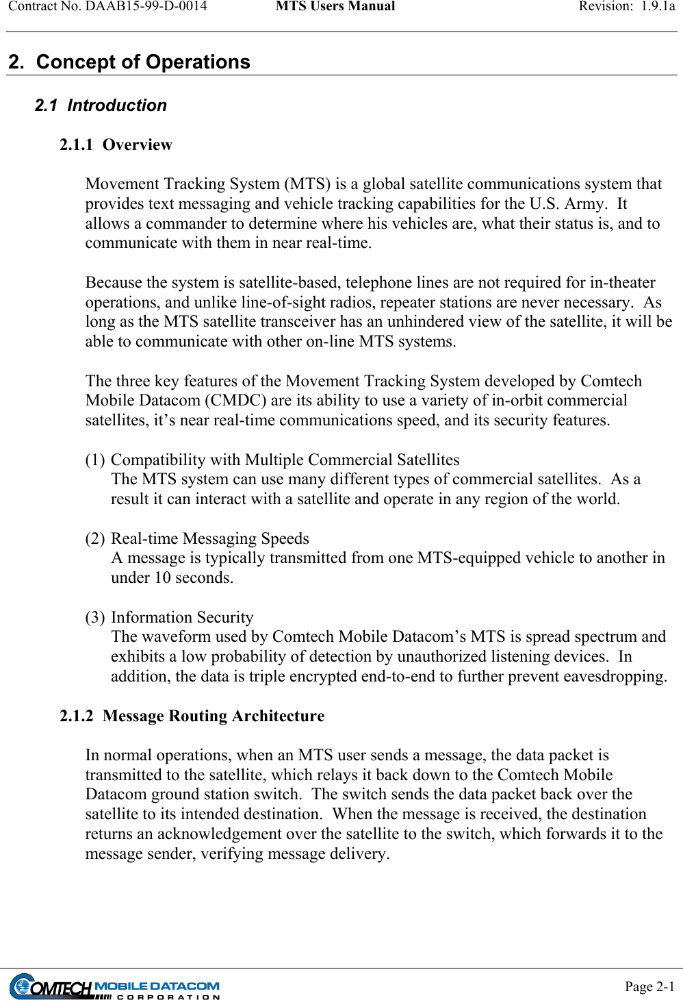 Contract No. DAAB15-99-D-0014  MTS Users Manual  Revision:  1.9.1a           Page 2-1    2.  Concept of Operations  2.1  Introduction  2.1.1  Overview   Movement Tracking System (MTS) is a global satellite communications system that provides text messaging and vehicle tracking capabilities for the U.S. Army.  It allows a commander to determine where his vehicles are, what their status is, and to communicate with them in near real-time.    Because the system is satellite-based, telephone lines are not required for in-theater operations, and unlike line-of-sight radios, repeater stations are never necessary.  As long as the MTS satellite transceiver has an unhindered view of the satellite, it will be able to communicate with other on-line MTS systems.   The three key features of the Movement Tracking System developed by Comtech Mobile Datacom (CMDC) are its ability to use a variety of in-orbit commercial satellites, it’s near real-time communications speed, and its security features.  (1) Compatibility with Multiple Commercial Satellites The MTS system can use many different types of commercial satellites.  As a result it can interact with a satellite and operate in any region of the world.  (2) Real-time Messaging Speeds A message is typically transmitted from one MTS-equipped vehicle to another in under 10 seconds.  (3) Information Security The waveform used by Comtech Mobile Datacom’s MTS is spread spectrum and exhibits a low probability of detection by unauthorized listening devices.  In addition, the data is triple encrypted end-to-end to further prevent eavesdropping.  2.1.2  Message Routing Architecture  In normal operations, when an MTS user sends a message, the data packet is transmitted to the satellite, which relays it back down to the Comtech Mobile Datacom ground station switch.  The switch sends the data packet back over the satellite to its intended destination.  When the message is received, the destination returns an acknowledgement over the satellite to the switch, which forwards it to the message sender, verifying message delivery. 