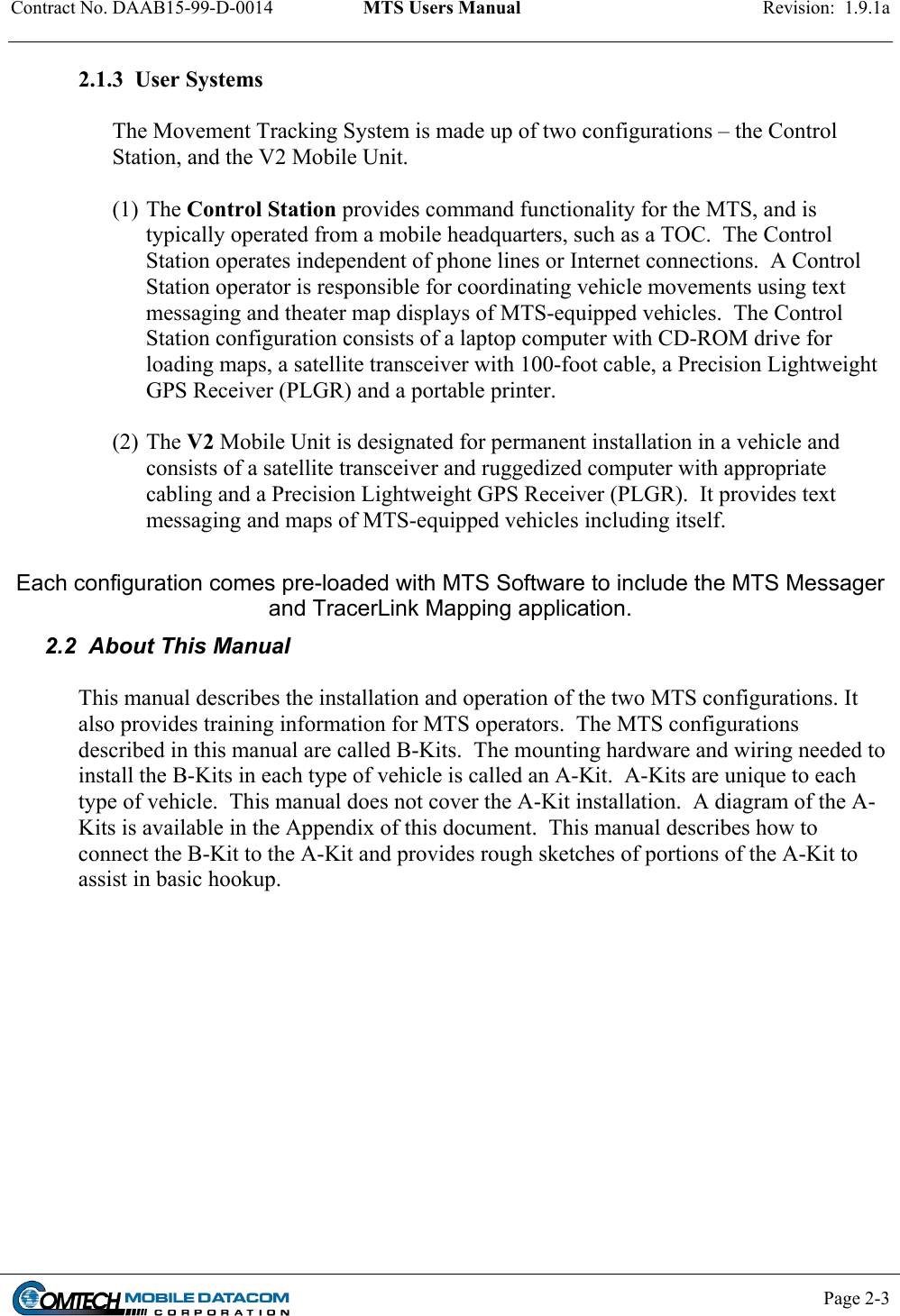 Contract No. DAAB15-99-D-0014  MTS Users Manual  Revision:  1.9.1a           Page 2-3    2.1.3  User Systems  The Movement Tracking System is made up of two configurations – the Control Station, and the V2 Mobile Unit.  (1) The Control Station provides command functionality for the MTS, and is typically operated from a mobile headquarters, such as a TOC.  The Control Station operates independent of phone lines or Internet connections.  A Control Station operator is responsible for coordinating vehicle movements using text messaging and theater map displays of MTS-equipped vehicles.  The Control Station configuration consists of a laptop computer with CD-ROM drive for loading maps, a satellite transceiver with 100-foot cable, a Precision Lightweight GPS Receiver (PLGR) and a portable printer.   (2) The V2 Mobile Unit is designated for permanent installation in a vehicle and consists of a satellite transceiver and ruggedized computer with appropriate cabling and a Precision Lightweight GPS Receiver (PLGR).  It provides text messaging and maps of MTS-equipped vehicles including itself.   Each configuration comes pre-loaded with MTS Software to include the MTS Messager and TracerLink Mapping application.   2.2  About This Manual  This manual describes the installation and operation of the two MTS configurations. It also provides training information for MTS operators.  The MTS configurations described in this manual are called B-Kits.  The mounting hardware and wiring needed to install the B-Kits in each type of vehicle is called an A-Kit.  A-Kits are unique to each type of vehicle.  This manual does not cover the A-Kit installation.  A diagram of the A-Kits is available in the Appendix of this document.  This manual describes how to connect the B-Kit to the A-Kit and provides rough sketches of portions of the A-Kit to assist in basic hookup. 