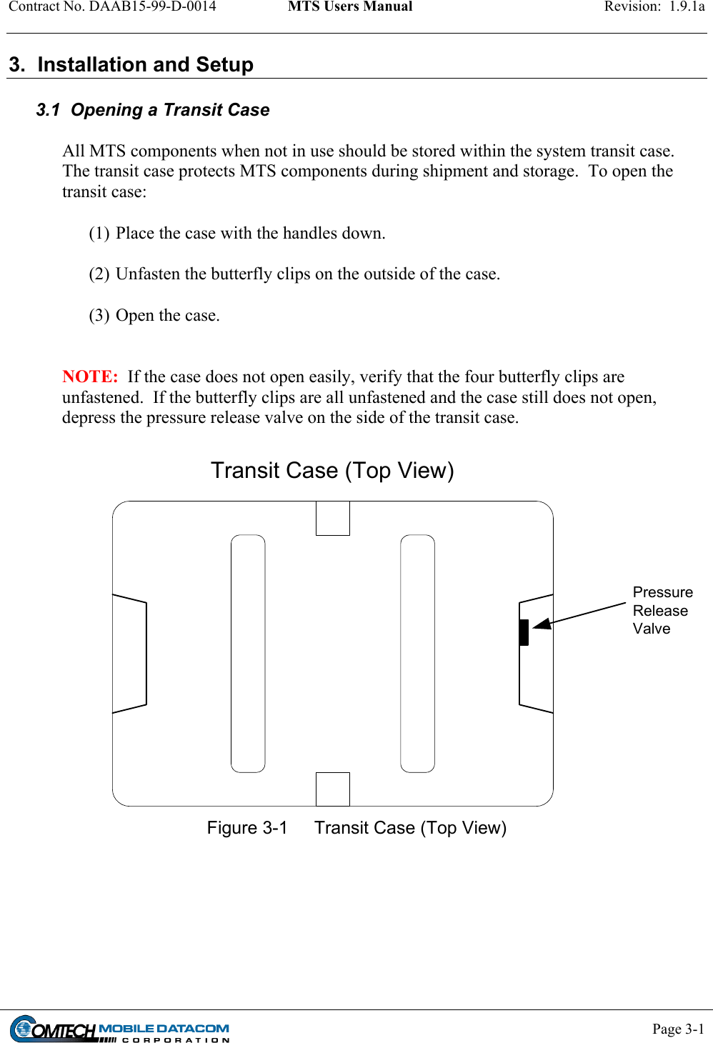 Contract No. DAAB15-99-D-0014  MTS Users Manual  Revision:  1.9.1a           Page 3-1    3.  Installation and Setup  3.1  Opening a Transit Case  All MTS components when not in use should be stored within the system transit case.  The transit case protects MTS components during shipment and storage.  To open the transit case:  (1) Place the case with the handles down.  (2) Unfasten the butterfly clips on the outside of the case.   (3) Open the case.     NOTE:  If the case does not open easily, verify that the four butterfly clips are unfastened.  If the butterfly clips are all unfastened and the case still does not open, depress the pressure release valve on the side of the transit case.  Transit Case (Top View)PressureReleaseValve Figure 3-1  Transit Case (Top View) 