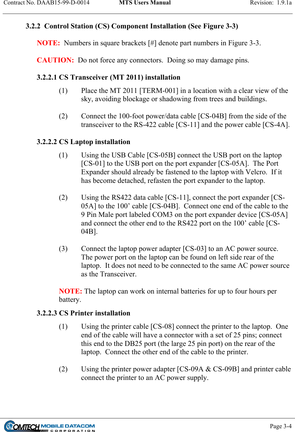 Contract No. DAAB15-99-D-0014  MTS Users Manual  Revision:  1.9.1a           Page 3-4    3.2.2  Control Station (CS) Component Installation (See Figure 3-3)   NOTE:  Numbers in square brackets [#] denote part numbers in Figure 3-3.  CAUTION:  Do not force any connectors.  Doing so may damage pins.  3.2.2.1 CS Transceiver (MT 2011) installation (1)  Place the MT 2011 [TERM-001] in a location with a clear view of the sky, avoiding blockage or shadowing from trees and buildings.  (2)  Connect the 100-foot power/data cable [CS-04B] from the side of the transceiver to the RS-422 cable [CS-11] and the power cable [CS-4A].   3.2.2.2 CS Laptop installation (1)  Using the USB Cable [CS-05B] connect the USB port on the laptop [CS-01] to the USB port on the port expander [CS-05A].  The Port Expander should already be fastened to the laptop with Velcro.  If it has become detached, refasten the port expander to the laptop.  (2)  Using the RS422 data cable [CS-11], connect the port expander [CS-05A] to the 100’ cable [CS-04B].  Connect one end of the cable to the 9 Pin Male port labeled COM3 on the port expander device [CS-05A] and connect the other end to the RS422 port on the 100’ cable [CS-04B].   (3)  Connect the laptop power adapter [CS-03] to an AC power source.  The power port on the laptop can be found on left side rear of the laptop.  It does not need to be connected to the same AC power source as the Transceiver.  NOTE: The laptop can work on internal batteries for up to four hours per battery. 3.2.2.3 CS Printer installation (1)  Using the printer cable [CS-08] connect the printer to the laptop.  One end of the cable will have a connector with a set of 25 pins; connect this end to the DB25 port (the large 25 pin port) on the rear of the laptop.  Connect the other end of the cable to the printer.   (2)  Using the printer power adapter [CS-09A &amp; CS-09B] and printer cable connect the printer to an AC power supply.   