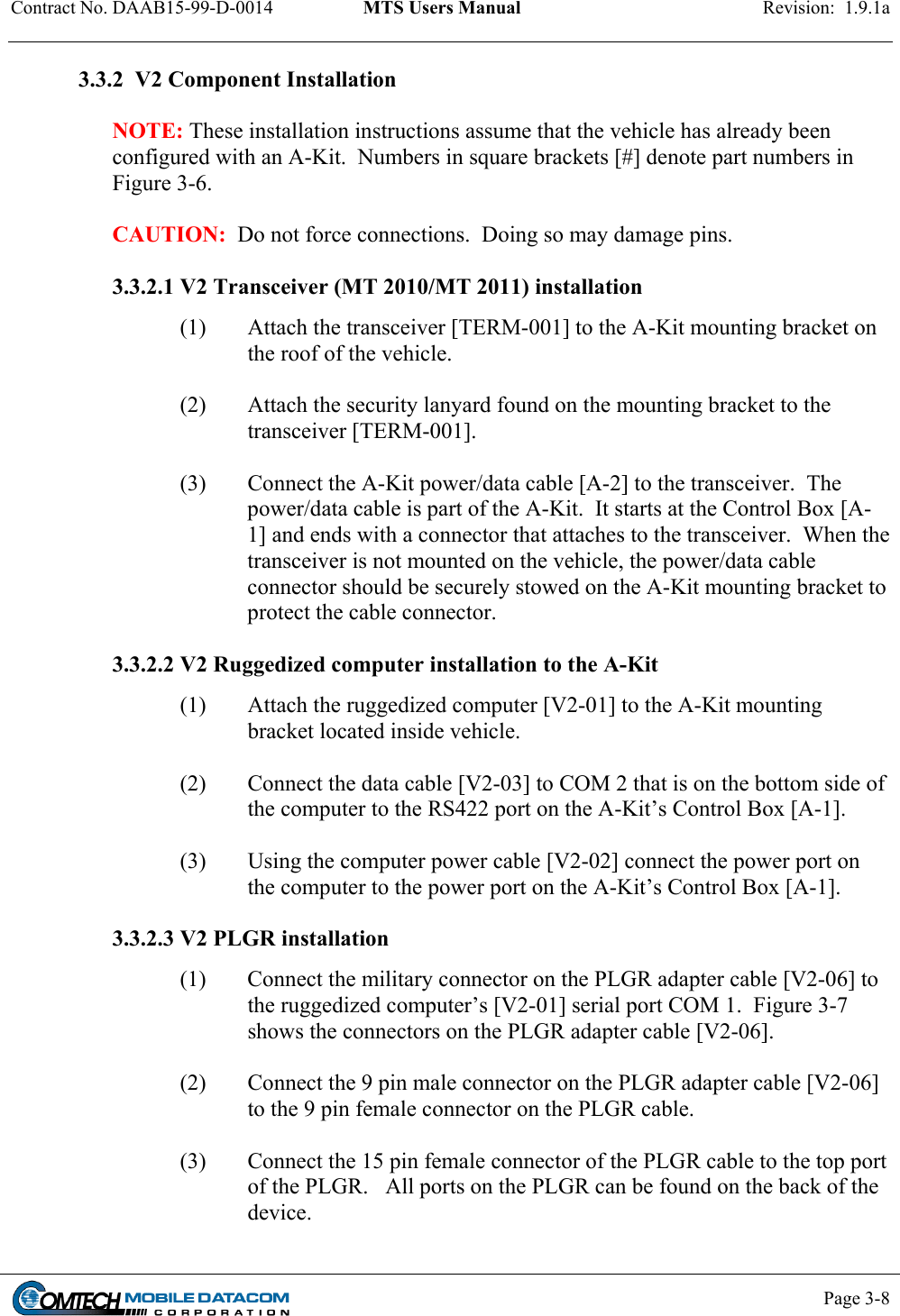 Contract No. DAAB15-99-D-0014  MTS Users Manual  Revision:  1.9.1a           Page 3-8    3.3.2  V2 Component Installation   NOTE: These installation instructions assume that the vehicle has already been configured with an A-Kit.  Numbers in square brackets [#] denote part numbers in Figure 3-6.  CAUTION:  Do not force connections.  Doing so may damage pins.  3.3.2.1 V2 Transceiver (MT 2010/MT 2011) installation (1)  Attach the transceiver [TERM-001] to the A-Kit mounting bracket on the roof of the vehicle.   (2)  Attach the security lanyard found on the mounting bracket to the transceiver [TERM-001].   (3)  Connect the A-Kit power/data cable [A-2] to the transceiver.  The power/data cable is part of the A-Kit.  It starts at the Control Box [A-1] and ends with a connector that attaches to the transceiver.  When the transceiver is not mounted on the vehicle, the power/data cable connector should be securely stowed on the A-Kit mounting bracket to protect the cable connector.   3.3.2.2 V2 Ruggedized computer installation to the A-Kit (1)  Attach the ruggedized computer [V2-01] to the A-Kit mounting bracket located inside vehicle.   (2)  Connect the data cable [V2-03] to COM 2 that is on the bottom side of the computer to the RS422 port on the A-Kit’s Control Box [A-1].   (3)  Using the computer power cable [V2-02] connect the power port on the computer to the power port on the A-Kit’s Control Box [A-1].   3.3.2.3 V2 PLGR installation (1)  Connect the military connector on the PLGR adapter cable [V2-06] to the ruggedized computer’s [V2-01] serial port COM 1.  Figure 3-7 shows the connectors on the PLGR adapter cable [V2-06].   (2)  Connect the 9 pin male connector on the PLGR adapter cable [V2-06] to the 9 pin female connector on the PLGR cable.    (3)  Connect the 15 pin female connector of the PLGR cable to the top port of the PLGR.   All ports on the PLGR can be found on the back of the device.  