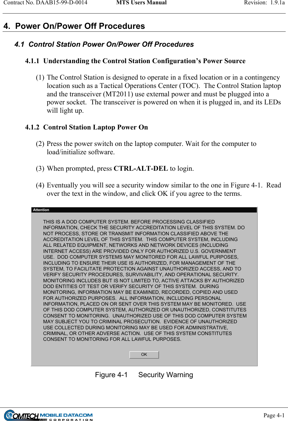 Contract No. DAAB15-99-D-0014  MTS Users Manual  Revision:  1.9.1a           Page 4-1    4.  Power On/Power Off Procedures  4.1  Control Station Power On/Power Off Procedures  4.1.1  Understanding the Control Station Configuration’s Power Source  (1) The Control Station is designed to operate in a fixed location or in a contingency location such as a Tactical Operations Center (TOC).  The Control Station laptop and the transceiver (MT2011) use external power and must be plugged into a power socket.  The transceiver is powered on when it is plugged in, and its LEDs will light up.  4.1.2  Control Station Laptop Power On  (2) Press the power switch on the laptop computer. Wait for the computer to load/initialize software.  (3) When prompted, press CTRL-ALT-DEL to login.    (4) Eventually you will see a security window similar to the one in Figure 4-1.  Read over the text in the window, and click OK if you agree to the terms.  AttentionTHIS IS A DOD COMPUTER SYSTEM. BEFORE PROCESSING CLASSIFIEDINFORMATION, CHECK THE SECURITY ACCREDITATION LEVEL OF THIS SYSTEM. DONOT PROCESS, STORE OR TRANSMIT INFORMATION CLASSIFIED ABOVE THEACCREDITATION LEVEL OF THIS SYSTEM.  THIS COMPUTER SYSTEM, INCLUDINGALL RELATED EQUIPMENT, NETWORKS AND NETWORK DEVICES (INCLUDINGINTERNET ACCESS) ARE PROVIDED ONLY FOR AUTHORIZED U.S. GOVERNMENTUSE.  DOD COMPUTER SYSTEMS MAY MONITORED FOR ALL LAWFUL PURPOSES,INCLUDING TO ENSURE THEIR USE IS AUTHORIZED, FOR MANAGEMENT OF THESYSTEM, TO FACILITATE PROTECTION AGAINST UNAUTHORIZED ACCESS, AND TOVERIFY SECURITY PROCEDURES, SURVIVABILITY, AND OPERATIONAL SECURITY.MONITORING INCLUDES BUT IS NOT LIMITED TO, ACTIVE ATTACKS BY AUTHORIZEDDOD ENTITIES OT TEST OR VERIFY SECURITY OF THIS SYSTEM.  DURINGMONITORING, INFORMATION MAY BE EXAMINED, RECORDED, COPIED AND USEDFOR AUTHORIZED PURPOSES.  ALL INFORMATION, INCLUDING PERSONALINFORMATION, PLACED ON OR SENT OVER THIS SYSTEM MAY BE MONITORED.  USEOF THIS DOD COMPUTER SYSTEM, AUTHORIZED OR UNAUTHORIZED, CONSTITUTESCONSENT TO MONITORING.  UNAUTHORIZED USE OF THIS DOD COMPUTER SYSTEMMAY SUBJECT YOU TO CRIMINAL PROSECUTION.  EVIDENCE OF UNAUTHORIZEDUSE COLLECTED DURING MONITORING MAY BE USED FOR ADMINISTRATIVE,CRIMINAL, OR OTHER ADVERSE ACTION.  USE OF THIS SYSTEM CONSTITUTESCONSENT TO MONITORING FOR ALL LAWFUL PURPOSES.OK Figure 4-1  Security Warning  