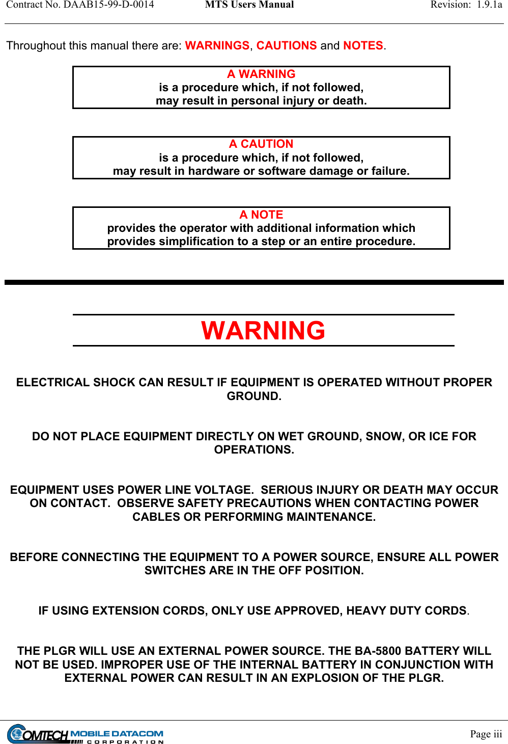 Contract No. DAAB15-99-D-0014  MTS Users Manual  Revision:  1.9.1a            Page iii    Throughout this manual there are: WARNINGS, CAUTIONS and NOTES.  A WARNING is a procedure which, if not followed,  may result in personal injury or death.   A CAUTION is a procedure which, if not followed,  may result in hardware or software damage or failure.   A NOTE provides the operator with additional information which provides simplification to a step or an entire procedure.    WARNING   ELECTRICAL SHOCK CAN RESULT IF EQUIPMENT IS OPERATED WITHOUT PROPER  GROUND.   DO NOT PLACE EQUIPMENT DIRECTLY ON WET GROUND, SNOW, OR ICE FOR  OPERATIONS.   EQUIPMENT USES POWER LINE VOLTAGE.  SERIOUS INJURY OR DEATH MAY OCCUR ON CONTACT.  OBSERVE SAFETY PRECAUTIONS WHEN CONTACTING POWER CABLES OR PERFORMING MAINTENANCE.   BEFORE CONNECTING THE EQUIPMENT TO A POWER SOURCE, ENSURE ALL POWER SWITCHES ARE IN THE OFF POSITION.   IF USING EXTENSION CORDS, ONLY USE APPROVED, HEAVY DUTY CORDS.   THE PLGR WILL USE AN EXTERNAL POWER SOURCE. THE BA-5800 BATTERY WILL NOT BE USED. IMPROPER USE OF THE INTERNAL BATTERY IN CONJUNCTION WITH EXTERNAL POWER CAN RESULT IN AN EXPLOSION OF THE PLGR. 