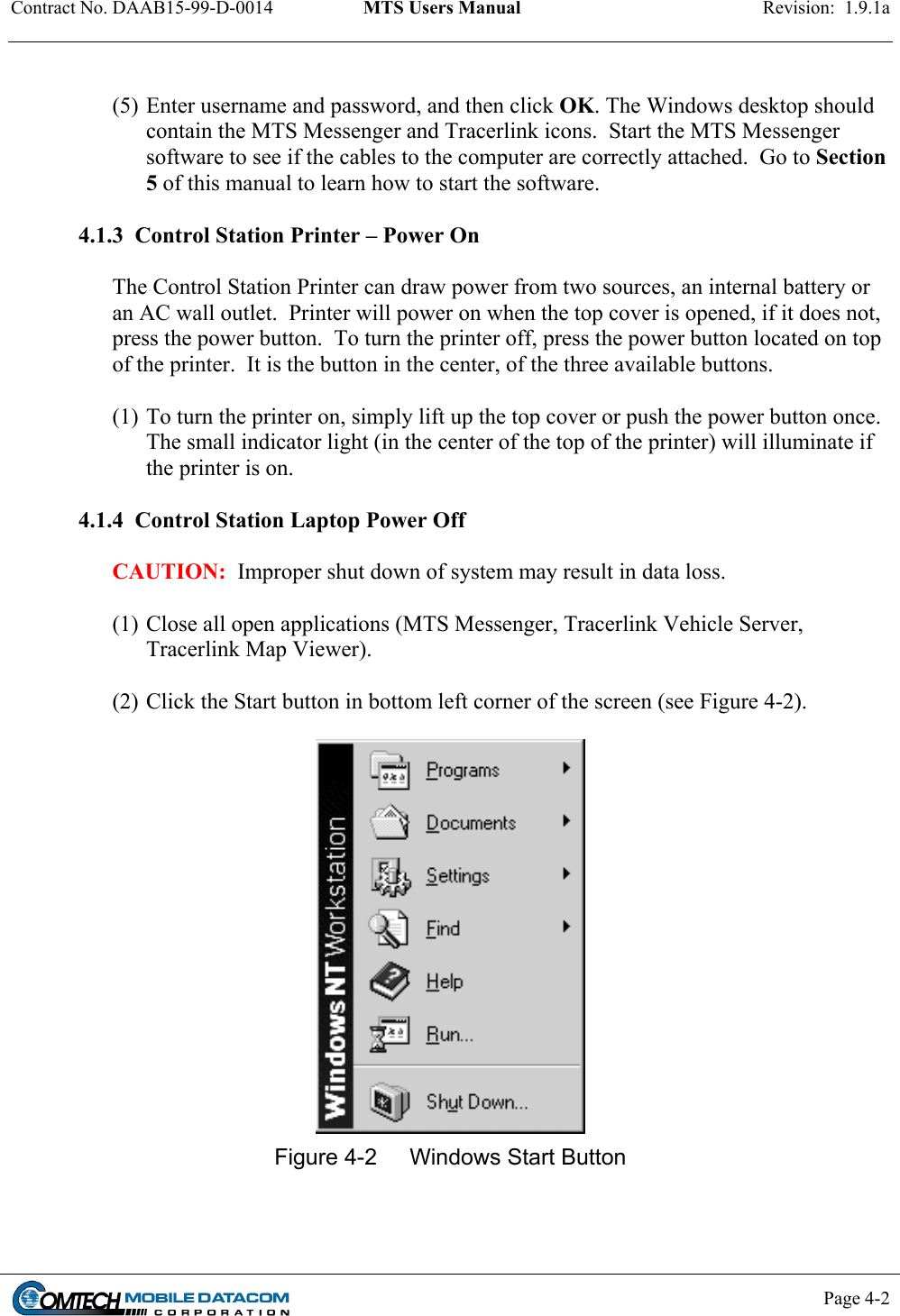 Contract No. DAAB15-99-D-0014  MTS Users Manual  Revision:  1.9.1a           Page 4-2     (5) Enter username and password, and then click OK. The Windows desktop should contain the MTS Messenger and Tracerlink icons.  Start the MTS Messenger software to see if the cables to the computer are correctly attached.  Go to Section 5 of this manual to learn how to start the software.    4.1.3  Control Station Printer – Power On  The Control Station Printer can draw power from two sources, an internal battery or an AC wall outlet.  Printer will power on when the top cover is opened, if it does not, press the power button.  To turn the printer off, press the power button located on top of the printer.  It is the button in the center, of the three available buttons.    (1) To turn the printer on, simply lift up the top cover or push the power button once.  The small indicator light (in the center of the top of the printer) will illuminate if the printer is on.  4.1.4  Control Station Laptop Power Off  CAUTION:  Improper shut down of system may result in data loss.  (1) Close all open applications (MTS Messenger, Tracerlink Vehicle Server, Tracerlink Map Viewer).  (2) Click the Start button in bottom left corner of the screen (see Figure 4-2).   Figure 4-2  Windows Start Button  