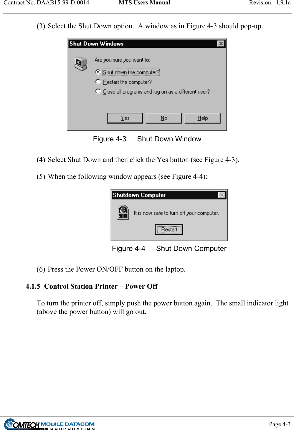 Contract No. DAAB15-99-D-0014  MTS Users Manual  Revision:  1.9.1a           Page 4-3    (3) Select the Shut Down option.  A window as in Figure 4-3 should pop-up.   Figure 4-3  Shut Down Window  (4) Select Shut Down and then click the Yes button (see Figure 4-3).  (5) When the following window appears (see Figure 4-4):   Figure 4-4  Shut Down Computer  (6) Press the Power ON/OFF button on the laptop.    4.1.5  Control Station Printer – Power Off  To turn the printer off, simply push the power button again.  The small indicator light (above the power button) will go out.   