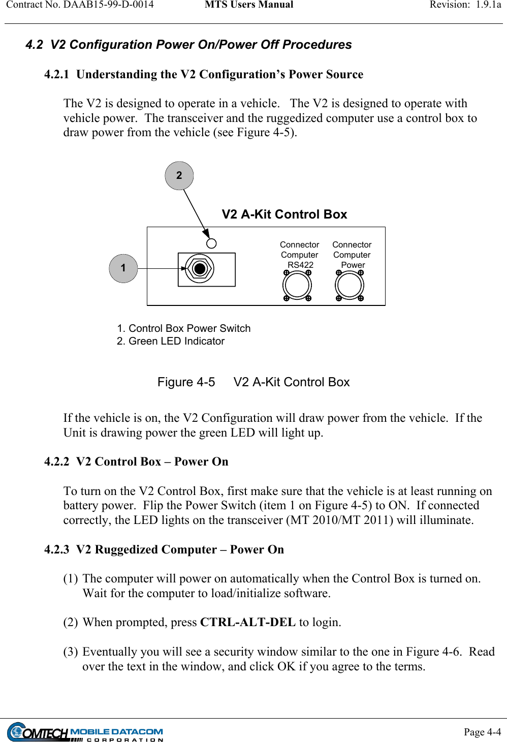 Contract No. DAAB15-99-D-0014  MTS Users Manual  Revision:  1.9.1a           Page 4-4    4.2  V2 Configuration Power On/Power Off Procedures   4.2.1  Understanding the V2 Configuration’s Power Source  The V2 is designed to operate in a vehicle.   The V2 is designed to operate with vehicle power.  The transceiver and the ruggedized computer use a control box to draw power from the vehicle (see Figure 4-5).  ConnectorComputer PowerConnectorComputer RS422V2 A-Kit Control Box121. Control Box Power Switch2. Green LED Indicator Figure 4-5  V2 A-Kit Control Box  If the vehicle is on, the V2 Configuration will draw power from the vehicle.  If the Unit is drawing power the green LED will light up.    4.2.2  V2 Control Box – Power On  To turn on the V2 Control Box, first make sure that the vehicle is at least running on battery power.  Flip the Power Switch (item 1 on Figure 4-5) to ON.  If connected correctly, the LED lights on the transceiver (MT 2010/MT 2011) will illuminate.  4.2.3  V2 Ruggedized Computer – Power On  (1) The computer will power on automatically when the Control Box is turned on. Wait for the computer to load/initialize software.  (2) When prompted, press CTRL-ALT-DEL to login.    (3) Eventually you will see a security window similar to the one in Figure 4-6.  Read over the text in the window, and click OK if you agree to the terms.  