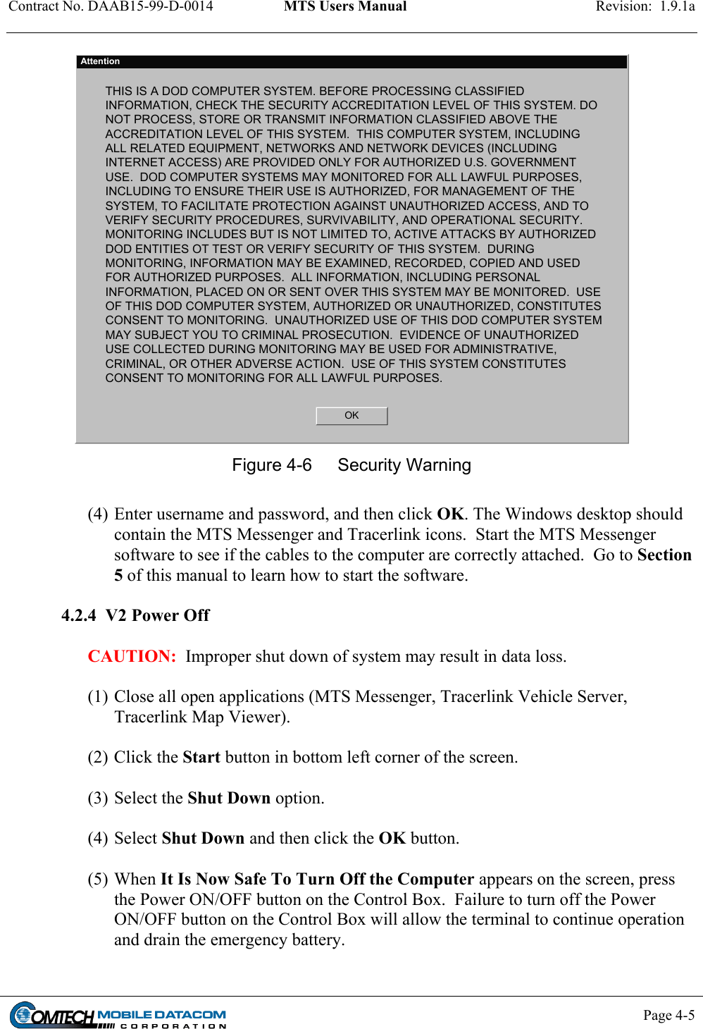 Contract No. DAAB15-99-D-0014  MTS Users Manual  Revision:  1.9.1a           Page 4-5    AttentionTHIS IS A DOD COMPUTER SYSTEM. BEFORE PROCESSING CLASSIFIEDINFORMATION, CHECK THE SECURITY ACCREDITATION LEVEL OF THIS SYSTEM. DONOT PROCESS, STORE OR TRANSMIT INFORMATION CLASSIFIED ABOVE THEACCREDITATION LEVEL OF THIS SYSTEM.  THIS COMPUTER SYSTEM, INCLUDINGALL RELATED EQUIPMENT, NETWORKS AND NETWORK DEVICES (INCLUDINGINTERNET ACCESS) ARE PROVIDED ONLY FOR AUTHORIZED U.S. GOVERNMENTUSE.  DOD COMPUTER SYSTEMS MAY MONITORED FOR ALL LAWFUL PURPOSES,INCLUDING TO ENSURE THEIR USE IS AUTHORIZED, FOR MANAGEMENT OF THESYSTEM, TO FACILITATE PROTECTION AGAINST UNAUTHORIZED ACCESS, AND TOVERIFY SECURITY PROCEDURES, SURVIVABILITY, AND OPERATIONAL SECURITY.MONITORING INCLUDES BUT IS NOT LIMITED TO, ACTIVE ATTACKS BY AUTHORIZEDDOD ENTITIES OT TEST OR VERIFY SECURITY OF THIS SYSTEM.  DURINGMONITORING, INFORMATION MAY BE EXAMINED, RECORDED, COPIED AND USEDFOR AUTHORIZED PURPOSES.  ALL INFORMATION, INCLUDING PERSONALINFORMATION, PLACED ON OR SENT OVER THIS SYSTEM MAY BE MONITORED.  USEOF THIS DOD COMPUTER SYSTEM, AUTHORIZED OR UNAUTHORIZED, CONSTITUTESCONSENT TO MONITORING.  UNAUTHORIZED USE OF THIS DOD COMPUTER SYSTEMMAY SUBJECT YOU TO CRIMINAL PROSECUTION.  EVIDENCE OF UNAUTHORIZEDUSE COLLECTED DURING MONITORING MAY BE USED FOR ADMINISTRATIVE,CRIMINAL, OR OTHER ADVERSE ACTION.  USE OF THIS SYSTEM CONSTITUTESCONSENT TO MONITORING FOR ALL LAWFUL PURPOSES.OK Figure 4-6  Security Warning  (4) Enter username and password, and then click OK. The Windows desktop should contain the MTS Messenger and Tracerlink icons.  Start the MTS Messenger software to see if the cables to the computer are correctly attached.  Go to Section 5 of this manual to learn how to start the software.    4.2.4  V2 Power Off  CAUTION:  Improper shut down of system may result in data loss.  (1) Close all open applications (MTS Messenger, Tracerlink Vehicle Server, Tracerlink Map Viewer).  (2) Click the Start button in bottom left corner of the screen.   (3) Select the Shut Down option.   (4) Select Shut Down and then click the OK button.  (5) When It Is Now Safe To Turn Off the Computer appears on the screen, press the Power ON/OFF button on the Control Box.  Failure to turn off the Power ON/OFF button on the Control Box will allow the terminal to continue operation and drain the emergency battery.  