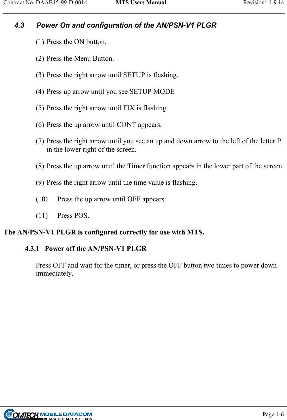 Contract No. DAAB15-99-D-0014  MTS Users Manual  Revision:  1.9.1a           Page 4-6    4.3      Power On and configuration of the AN/PSN-V1 PLGR  (1) Press the ON button.  (2) Press the Menu Button.  (3) Press the right arrow until SETUP is flashing.  (4) Press up arrow until you see SETUP MODE  (5) Press the right arrow until FIX is flashing.  (6) Press the up arrow until CONT appears.         (7) Press the right arrow until you see an up and down arrow to the left of the letter P in the lower right of the screen.  (8) Press the up arrow until the Timer function appears in the lower part of the screen.  (9) Press the right arrow until the time value is flashing.  (10)  Press the up arrow until OFF appears.  (11) Press POS.  The AN/PSN-V1 PLGR is configured correctly for use with MTS.  4.3.1   Power off the AN/PSN-V1 PLGR  Press OFF and wait for the timer, or press the OFF button two times to power down immediately.  