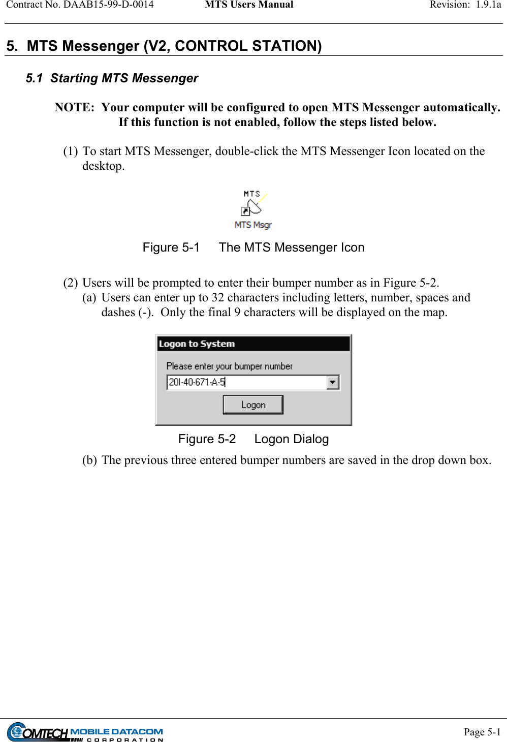 Contract No. DAAB15-99-D-0014  MTS Users Manual  Revision:  1.9.1a           Page 5-1    5.  MTS Messenger (V2, CONTROL STATION)  5.1  Starting MTS Messenger  NOTE:  Your computer will be configured to open MTS Messenger automatically.  If this function is not enabled, follow the steps listed below.  (1) To start MTS Messenger, double-click the MTS Messenger Icon located on the desktop.   Figure 5-1  The MTS Messenger Icon  (2) Users will be prompted to enter their bumper number as in Figure 5-2. (a)  Users can enter up to 32 characters including letters, number, spaces and dashes (-).  Only the final 9 characters will be displayed on the map.   Figure 5-2  Logon Dialog (b) The previous three entered bumper numbers are saved in the drop down box.   