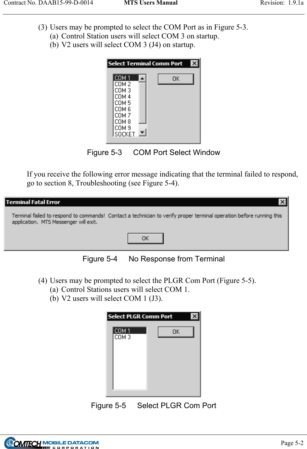 Contract No. DAAB15-99-D-0014  MTS Users Manual  Revision:  1.9.1a           Page 5-2    (3) Users may be prompted to select the COM Port as in Figure 5-3.  (a)  Control Station users will select COM 3 on startup. (b) V2 users will select COM 3 (J4) on startup.   Figure 5-3  COM Port Select Window  If you receive the following error message indicating that the terminal failed to respond, go to section 8, Troubleshooting (see Figure 5-4).   Figure 5-4  No Response from Terminal  (4) Users may be prompted to select the PLGR Com Port (Figure 5-5). (a)  Control Stations users will select COM 1. (b) V2 users will select COM 1 (J3).   Figure 5-5  Select PLGR Com Port  