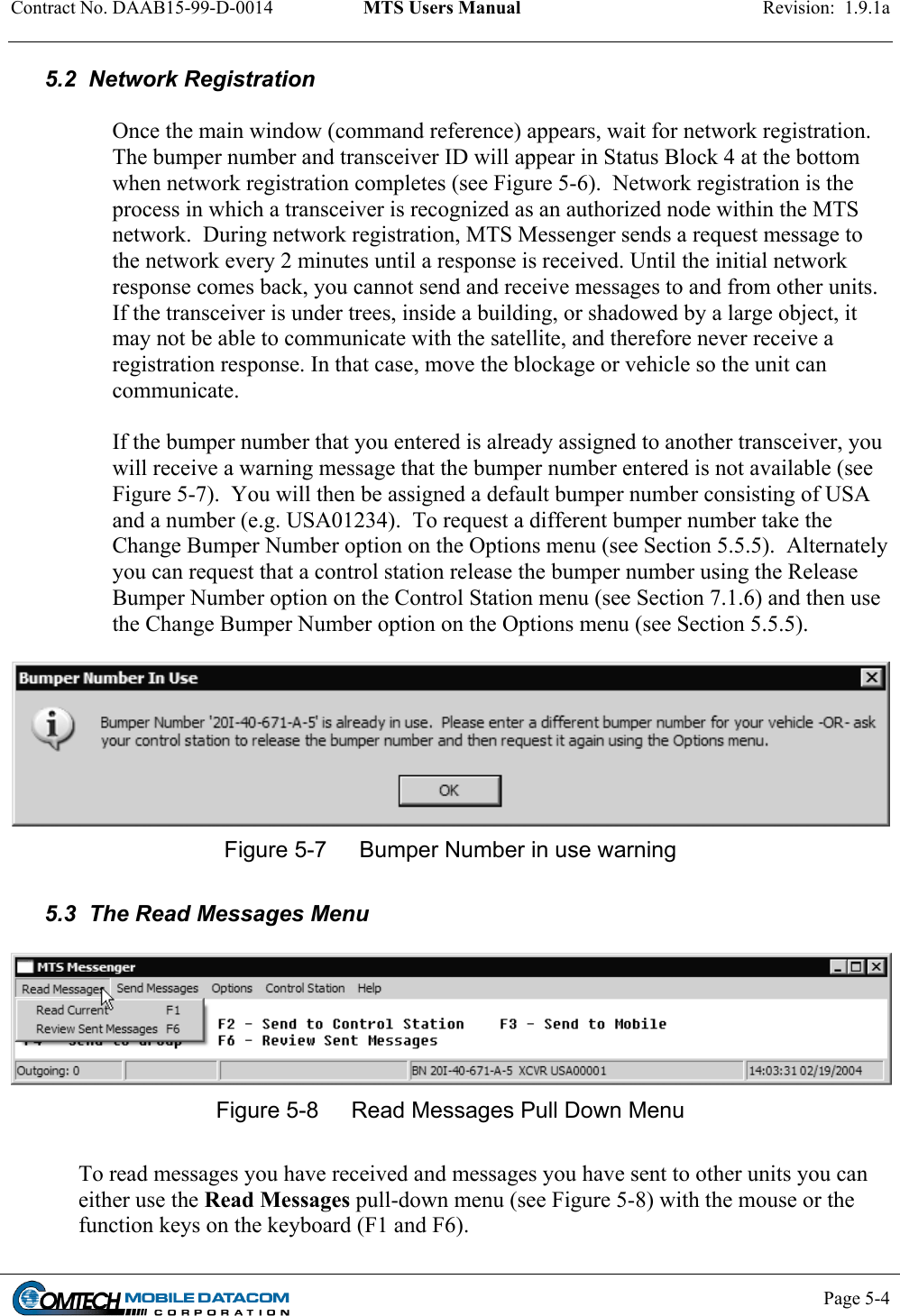 Contract No. DAAB15-99-D-0014  MTS Users Manual  Revision:  1.9.1a           Page 5-4    5.2  Network Registration  Once the main window (command reference) appears, wait for network registration. The bumper number and transceiver ID will appear in Status Block 4 at the bottom when network registration completes (see Figure 5-6).  Network registration is the process in which a transceiver is recognized as an authorized node within the MTS network.  During network registration, MTS Messenger sends a request message to the network every 2 minutes until a response is received. Until the initial network response comes back, you cannot send and receive messages to and from other units.  If the transceiver is under trees, inside a building, or shadowed by a large object, it may not be able to communicate with the satellite, and therefore never receive a registration response. In that case, move the blockage or vehicle so the unit can communicate.   If the bumper number that you entered is already assigned to another transceiver, you will receive a warning message that the bumper number entered is not available (see Figure 5-7).  You will then be assigned a default bumper number consisting of USA and a number (e.g. USA01234).  To request a different bumper number take the Change Bumper Number option on the Options menu (see Section 5.5.5).  Alternately you can request that a control station release the bumper number using the Release Bumper Number option on the Control Station menu (see Section 7.1.6) and then use the Change Bumper Number option on the Options menu (see Section 5.5.5).   Figure 5-7  Bumper Number in use warning  5.3  The Read Messages Menu   Figure 5-8  Read Messages Pull Down Menu  To read messages you have received and messages you have sent to other units you can either use the Read Messages pull-down menu (see Figure 5-8) with the mouse or the function keys on the keyboard (F1 and F6).  