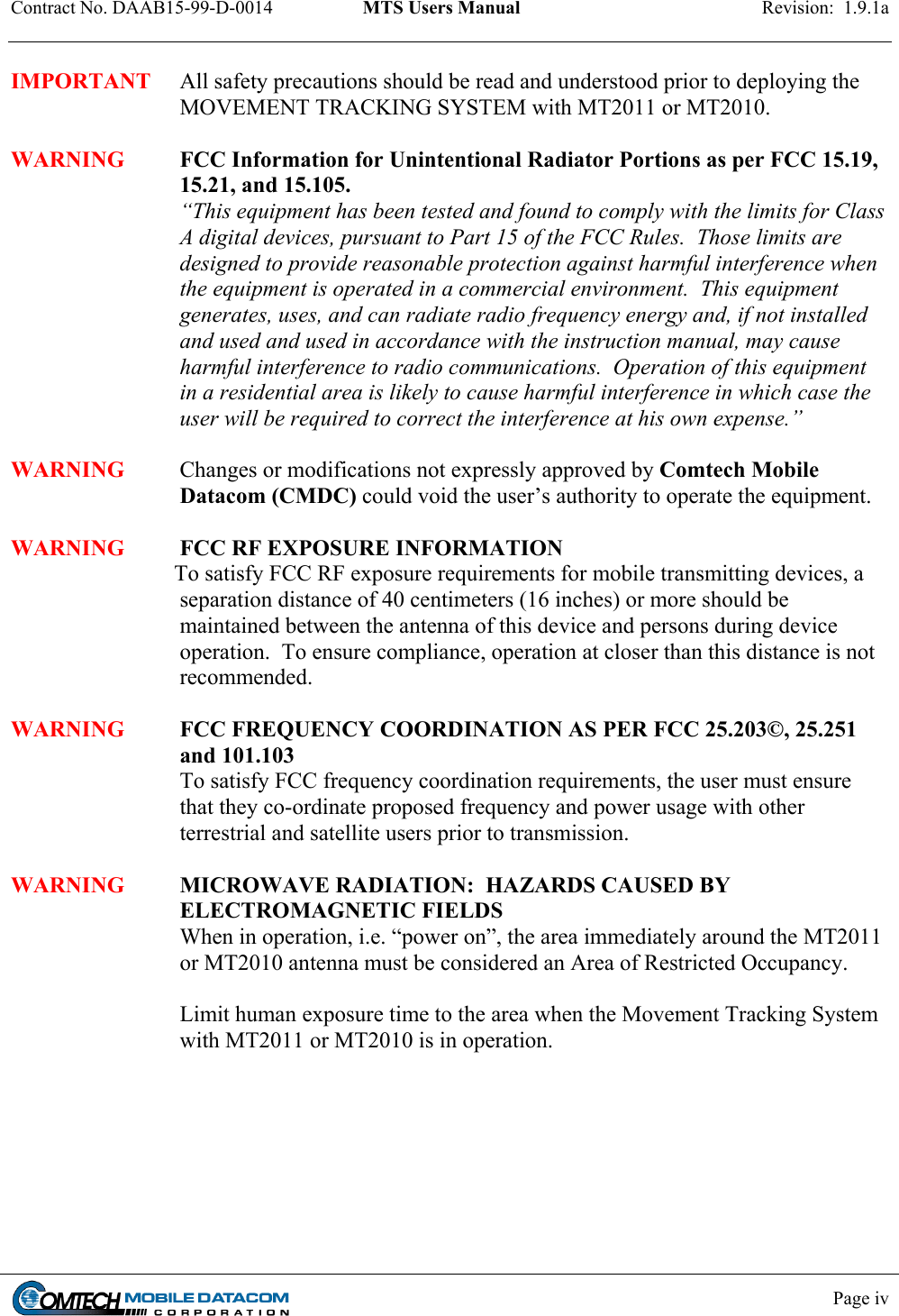 Contract No. DAAB15-99-D-0014  MTS Users Manual  Revision:  1.9.1a            Page iv    IMPORTANT  All safety precautions should be read and understood prior to deploying the MOVEMENT TRACKING SYSTEM with MT2011 or MT2010.  WARNING FCC Information for Unintentional Radiator Portions as per FCC 15.19, 15.21, and 15.105.  “This equipment has been tested and found to comply with the limits for Class A digital devices, pursuant to Part 15 of the FCC Rules.  Those limits are designed to provide reasonable protection against harmful interference when the equipment is operated in a commercial environment.  This equipment generates, uses, and can radiate radio frequency energy and, if not installed and used and used in accordance with the instruction manual, may cause harmful interference to radio communications.  Operation of this equipment in a residential area is likely to cause harmful interference in which case the user will be required to correct the interference at his own expense.”  WARNING Changes or modifications not expressly approved by Comtech Mobile Datacom (CMDC) could void the user’s authority to operate the equipment.  WARNING FCC RF EXPOSURE INFORMATION                              To satisfy FCC RF exposure requirements for mobile transmitting devices, a separation distance of 40 centimeters (16 inches) or more should be maintained between the antenna of this device and persons during device operation.  To ensure compliance, operation at closer than this distance is not recommended.   WARNING FCC FREQUENCY COORDINATION AS PER FCC 25.203©, 25.251 and 101.103 To satisfy FCC frequency coordination requirements, the user must ensure that they co-ordinate proposed frequency and power usage with other terrestrial and satellite users prior to transmission.  WARNING MICROWAVE RADIATION:  HAZARDS CAUSED BY ELECTROMAGNETIC FIELDS When in operation, i.e. “power on”, the area immediately around the MT2011 or MT2010 antenna must be considered an Area of Restricted Occupancy.   Limit human exposure time to the area when the Movement Tracking System with MT2011 or MT2010 is in operation. 