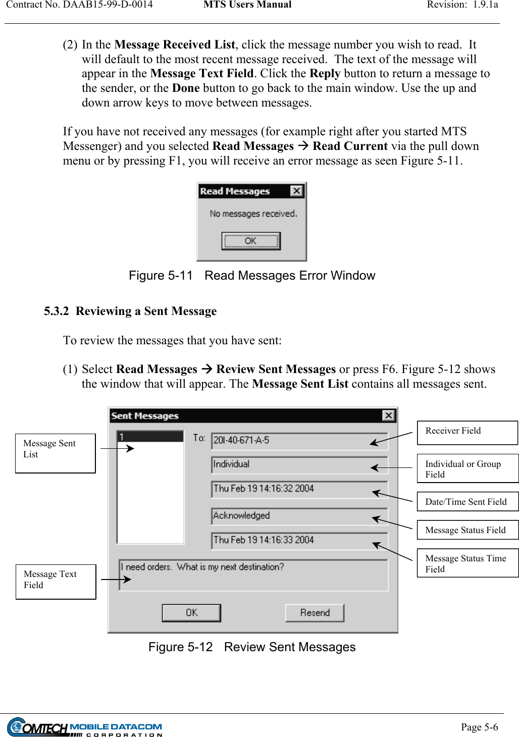 Contract No. DAAB15-99-D-0014  MTS Users Manual  Revision:  1.9.1a         (2) In the Message Received List, click the message number you wish to read.  It will default to the most recent message received.  The text of the message will appear in the Message Text Field. Click the Reply button to return a message to the sender, or the Done button to go back to the main window. Use the up and down arrow keys to move between messages.   If you have not received any messages (for example right after you started MTS Messenger) and you selected Read Messages  Read Current via the pull down menu or by pressing F1, you will receive an error message as seen Figure 5-11.     Figure 5-11  Read Messages Error Window  5.3.2  Reviewing a Sent Message  To review the messages that you have sent:  (1) Select Read Messages  Review Sent Messages or press F6. Figure 5-12 shows the window that will appear. The Message Sent List contains all messages sent.   Receiver Field Message Sent List Individual or Group Field Date/Time Sent FieldMessage Status FieldMessage Status Time Field Message Text Field Figure 5-12  Review Sent Messages     Page 5-6    
