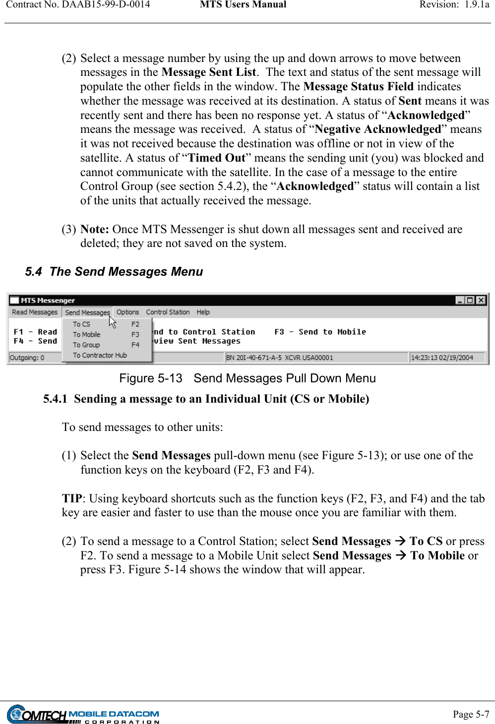 Contract No. DAAB15-99-D-0014  MTS Users Manual  Revision:  1.9.1a           Page 5-7     (2) Select a message number by using the up and down arrows to move between messages in the Message Sent List.  The text and status of the sent message will populate the other fields in the window. The Message Status Field indicates whether the message was received at its destination. A status of Sent means it was recently sent and there has been no response yet. A status of “Acknowledged” means the message was received.  A status of “Negative Acknowledged” means it was not received because the destination was offline or not in view of the satellite. A status of “Timed Out” means the sending unit (you) was blocked and cannot communicate with the satellite. In the case of a message to the entire Control Group (see section 5.4.2), the “Acknowledged” status will contain a list of the units that actually received the message.  (3) Note: Once MTS Messenger is shut down all messages sent and received are deleted; they are not saved on the system.  5.4  The Send Messages Menu   Figure 5-13  Send Messages Pull Down Menu 5.4.1  Sending a message to an Individual Unit (CS or Mobile)  To send messages to other units:   (1) Select the Send Messages pull-down menu (see Figure 5-13); or use one of the function keys on the keyboard (F2, F3 and F4).   TIP: Using keyboard shortcuts such as the function keys (F2, F3, and F4) and the tab key are easier and faster to use than the mouse once you are familiar with them.    (2) To send a message to a Control Station; select Send Messages  To CS or press F2. To send a message to a Mobile Unit select Send Messages  To Mobile or press F3. Figure 5-14 shows the window that will appear.   