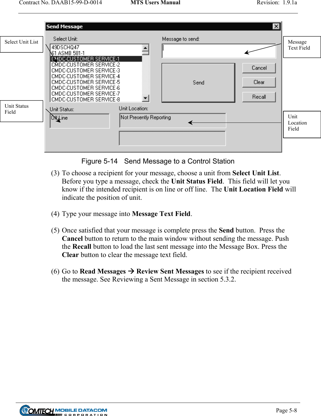 Contract No. DAAB15-99-D-0014  MTS Users Manual  Revision:  1.9.1a          Message Text Field Select Unit List Unit Status Field  Unit Location Field Figure 5-14  Send Message to a Control Station  (3) To choose a recipient for your message, choose a unit from Select Unit List.  Before you type a message, check the Unit Status Field.  This field will let you know if the intended recipient is on line or off line.  The Unit Location Field will indicate the position of unit.  (4) Type your message into Message Text Field.   (5) Once satisfied that your message is complete press the Send button.  Press the Cancel button to return to the main window without sending the message. Push the Recall button to load the last sent message into the Message Box. Press the Clear button to clear the message text field.   (6) Go to Read Messages  Review Sent Messages to see if the recipient received the message. See Reviewing a Sent Message in section 5.3.2.    Page 5-8    