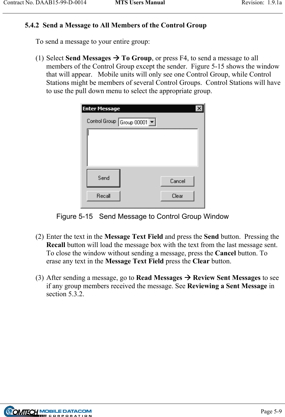 Contract No. DAAB15-99-D-0014  MTS Users Manual  Revision:  1.9.1a           Page 5-9    5.4.2  Send a Message to All Members of the Control Group  To send a message to your entire group:  (1) Select Send Messages  To Group, or press F4, to send a message to all members of the Control Group except the sender.  Figure 5-15 shows the window that will appear.   Mobile units will only see one Control Group, while Control Stations might be members of several Control Groups.  Control Stations will have to use the pull down menu to select the appropriate group.   Figure 5-15  Send Message to Control Group Window  (2) Enter the text in the Message Text Field and press the Send button.  Pressing the Recall button will load the message box with the text from the last message sent.  To close the window without sending a message, press the Cancel button. To erase any text in the Message Text Field press the Clear button.   (3) After sending a message, go to Read Messages  Review Sent Messages to see if any group members received the message. See Reviewing a Sent Message in section 5.3.2.  