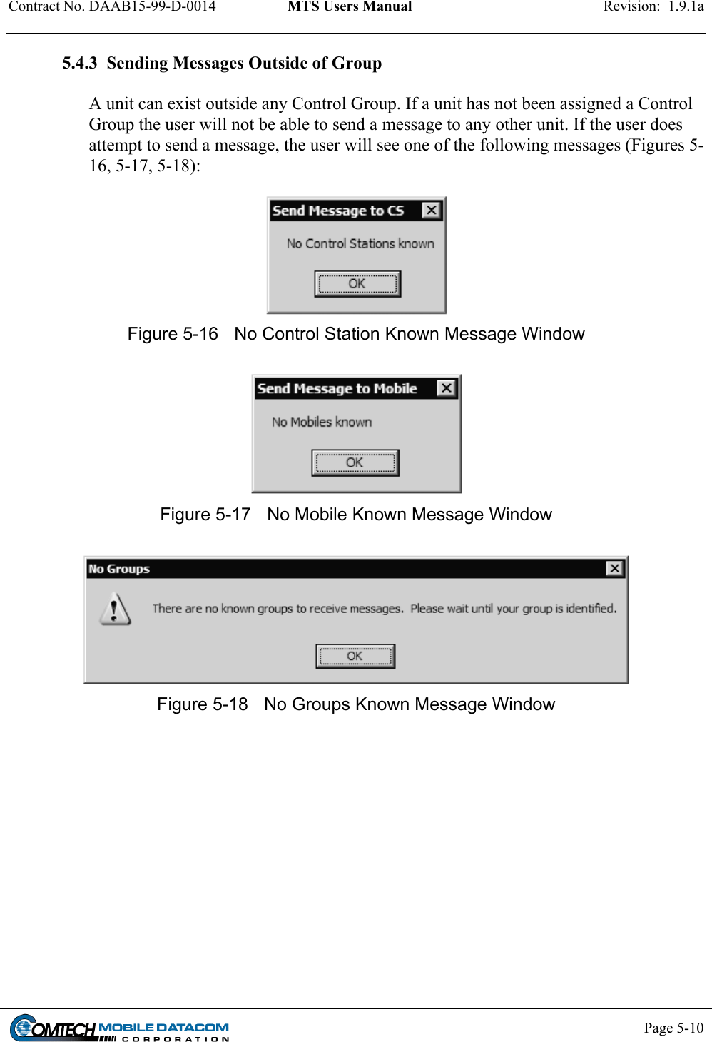 Contract No. DAAB15-99-D-0014  MTS Users Manual  Revision:  1.9.1a           Page 5-10    5.4.3  Sending Messages Outside of Group  A unit can exist outside any Control Group. If a unit has not been assigned a Control Group the user will not be able to send a message to any other unit. If the user does attempt to send a message, the user will see one of the following messages (Figures 5-16, 5-17, 5-18):   Figure 5-16  No Control Station Known Message Window   Figure 5-17  No Mobile Known Message Window   Figure 5-18  No Groups Known Message Window  