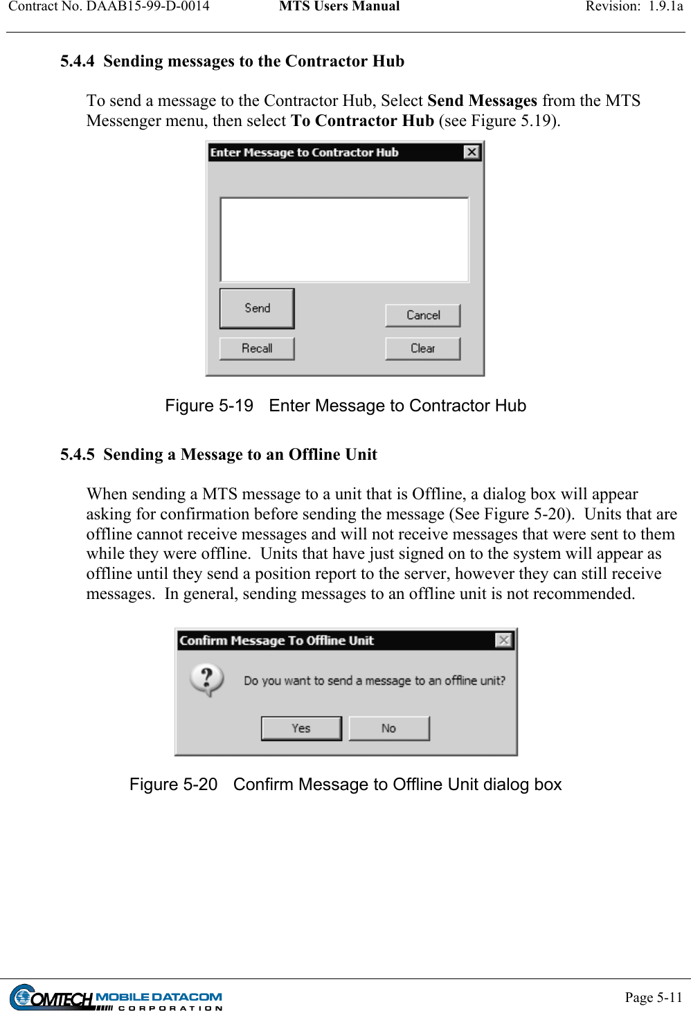 Contract No. DAAB15-99-D-0014  MTS Users Manual  Revision:  1.9.1a           Page 5-11    5.4.4  Sending messages to the Contractor Hub  To send a message to the Contractor Hub, Select Send Messages from the MTS Messenger menu, then select To Contractor Hub (see Figure 5.19).  Figure 5-19  Enter Message to Contractor Hub   5.4.5  Sending a Message to an Offline Unit  When sending a MTS message to a unit that is Offline, a dialog box will appear asking for confirmation before sending the message (See Figure 5-20).  Units that are offline cannot receive messages and will not receive messages that were sent to them while they were offline.  Units that have just signed on to the system will appear as offline until they send a position report to the server, however they can still receive messages.  In general, sending messages to an offline unit is not recommended.   Figure 5-20  Confirm Message to Offline Unit dialog box  