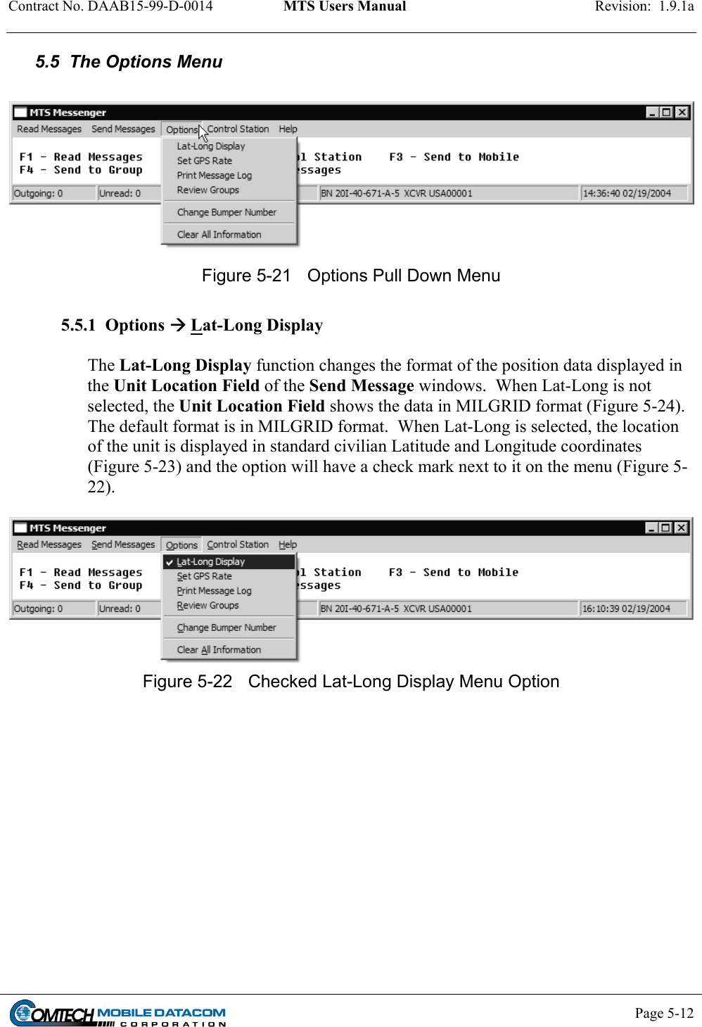 Contract No. DAAB15-99-D-0014  MTS Users Manual  Revision:  1.9.1a           Page 5-12    5.5  The Options Menu   Figure 5-21  Options Pull Down Menu  5.5.1  Options  Lat-Long Display  The Lat-Long Display function changes the format of the position data displayed in the Unit Location Field of the Send Message windows.  When Lat-Long is not selected, the Unit Location Field shows the data in MILGRID format (Figure 5-24). The default format is in MILGRID format.  When Lat-Long is selected, the location of the unit is displayed in standard civilian Latitude and Longitude coordinates (Figure 5-23) and the option will have a check mark next to it on the menu (Figure 5-22).    Figure 5-22  Checked Lat-Long Display Menu Option  