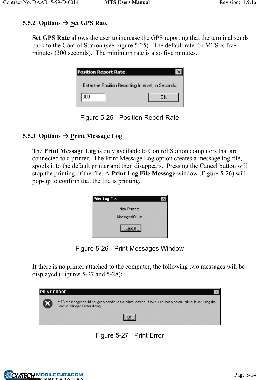 Contract No. DAAB15-99-D-0014  MTS Users Manual  Revision:  1.9.1a           Page 5-14    5.5.2  Options  Set GPS Rate  Set GPS Rate allows the user to increase the GPS reporting that the terminal sends back to the Control Station (see Figure 5-25).  The default rate for MTS is five minutes (300 seconds).  The minimum rate is also five minutes.   Figure 5-25  Position Report Rate  5.5.3  Options  Print Message Log  The Print Message Log is only available to Control Station computers that are connected to a printer.  The Print Message Log option creates a message log file, spools it to the default printer and then disappears.  Pressing the Cancel button will stop the printing of the file. A Print Log File Message window (Figure 5-26) will pop-up to confirm that the file is printing.   Figure 5-26  Print Messages Window   If there is no printer attached to the computer, the following two messages will be displayed (Figures 5-27 and 5-28):   Figure 5-27  Print Error   