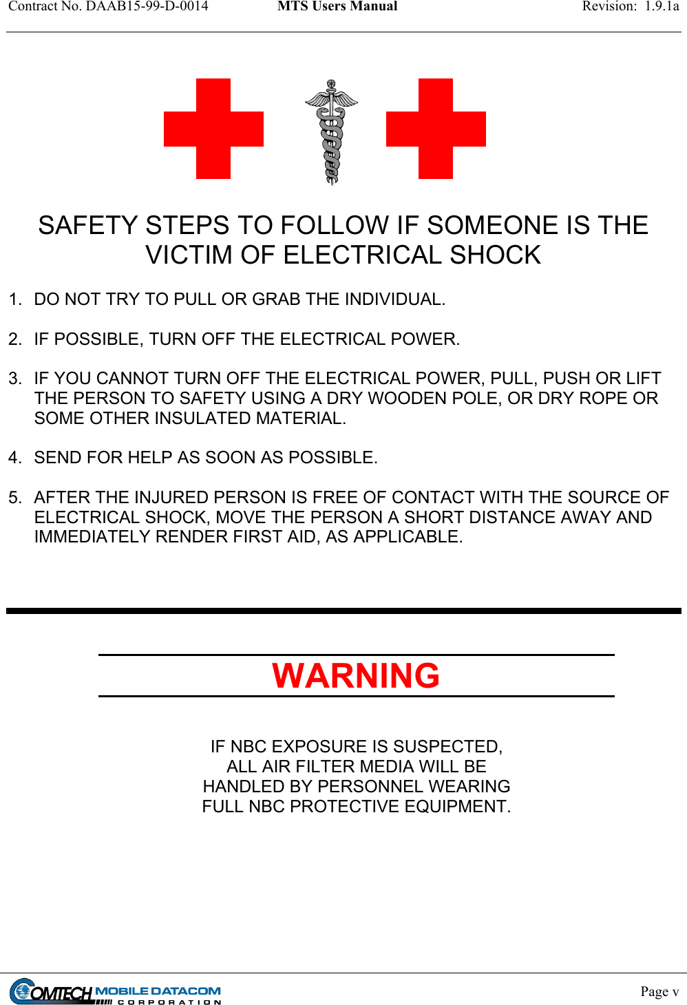 Contract No. DAAB15-99-D-0014  MTS Users Manual  Revision:  1.9.1a                SAFETY STEPS TO FOLLOW IF SOMEONE IS THE VICTIM OF ELECTRICAL SHOCK  1.  DO NOT TRY TO PULL OR GRAB THE INDIVIDUAL.  2.  IF POSSIBLE, TURN OFF THE ELECTRICAL POWER.  3.  IF YOU CANNOT TURN OFF THE ELECTRICAL POWER, PULL, PUSH OR LIFT THE PERSON TO SAFETY USING A DRY WOODEN POLE, OR DRY ROPE OR SOME OTHER INSULATED MATERIAL.  4.  SEND FOR HELP AS SOON AS POSSIBLE.  5.  AFTER THE INJURED PERSON IS FREE OF CONTACT WITH THE SOURCE OF ELECTRICAL SHOCK, MOVE THE PERSON A SHORT DISTANCE AWAY AND IMMEDIATELY RENDER FIRST AID, AS APPLICABLE.     WARNING   IF NBC EXPOSURE IS SUSPECTED, ALL AIR FILTER MEDIA WILL BE HANDLED BY PERSONNEL WEARING FULL NBC PROTECTIVE EQUIPMENT.      Page v    