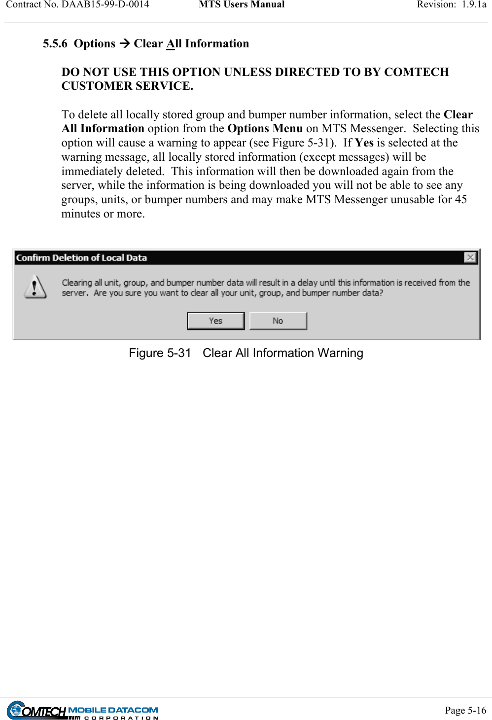 Contract No. DAAB15-99-D-0014  MTS Users Manual  Revision:  1.9.1a           Page 5-16    5.5.6  Options  Clear All Information  DO NOT USE THIS OPTION UNLESS DIRECTED TO BY COMTECH CUSTOMER SERVICE.  To delete all locally stored group and bumper number information, select the Clear All Information option from the Options Menu on MTS Messenger.  Selecting this option will cause a warning to appear (see Figure 5-31).  If Yes is selected at the warning message, all locally stored information (except messages) will be immediately deleted.  This information will then be downloaded again from the server, while the information is being downloaded you will not be able to see any groups, units, or bumper numbers and may make MTS Messenger unusable for 45 minutes or more.      Figure 5-31  Clear All Information Warning