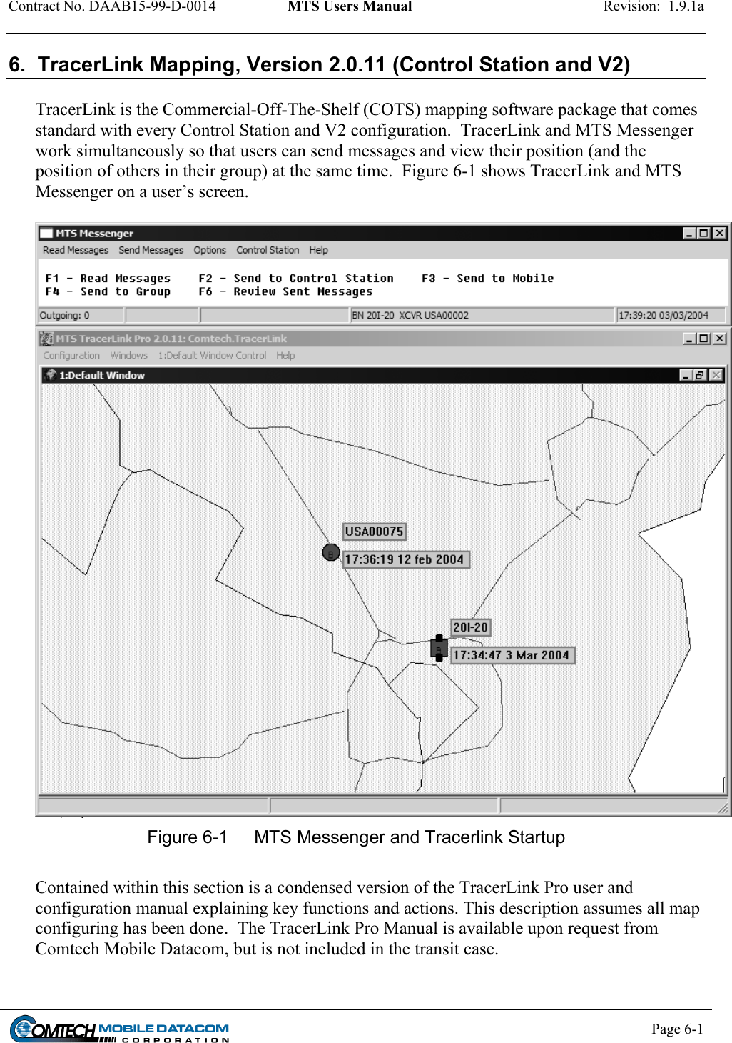 Contract No. DAAB15-99-D-0014  MTS Users Manual  Revision:  1.9.1a           Page 6-1    6.  TracerLink Mapping, Version 2.0.11 (Control Station and V2)  TracerLink is the Commercial-Off-The-Shelf (COTS) mapping software package that comes standard with every Control Station and V2 configuration.  TracerLink and MTS Messenger work simultaneously so that users can send messages and view their position (and the position of others in their group) at the same time.  Figure 6-1 shows TracerLink and MTS Messenger on a user’s screen.    Figure 6-1  MTS Messenger and Tracerlink Startup  Contained within this section is a condensed version of the TracerLink Pro user and configuration manual explaining key functions and actions. This description assumes all map configuring has been done.  The TracerLink Pro Manual is available upon request from Comtech Mobile Datacom, but is not included in the transit case. 