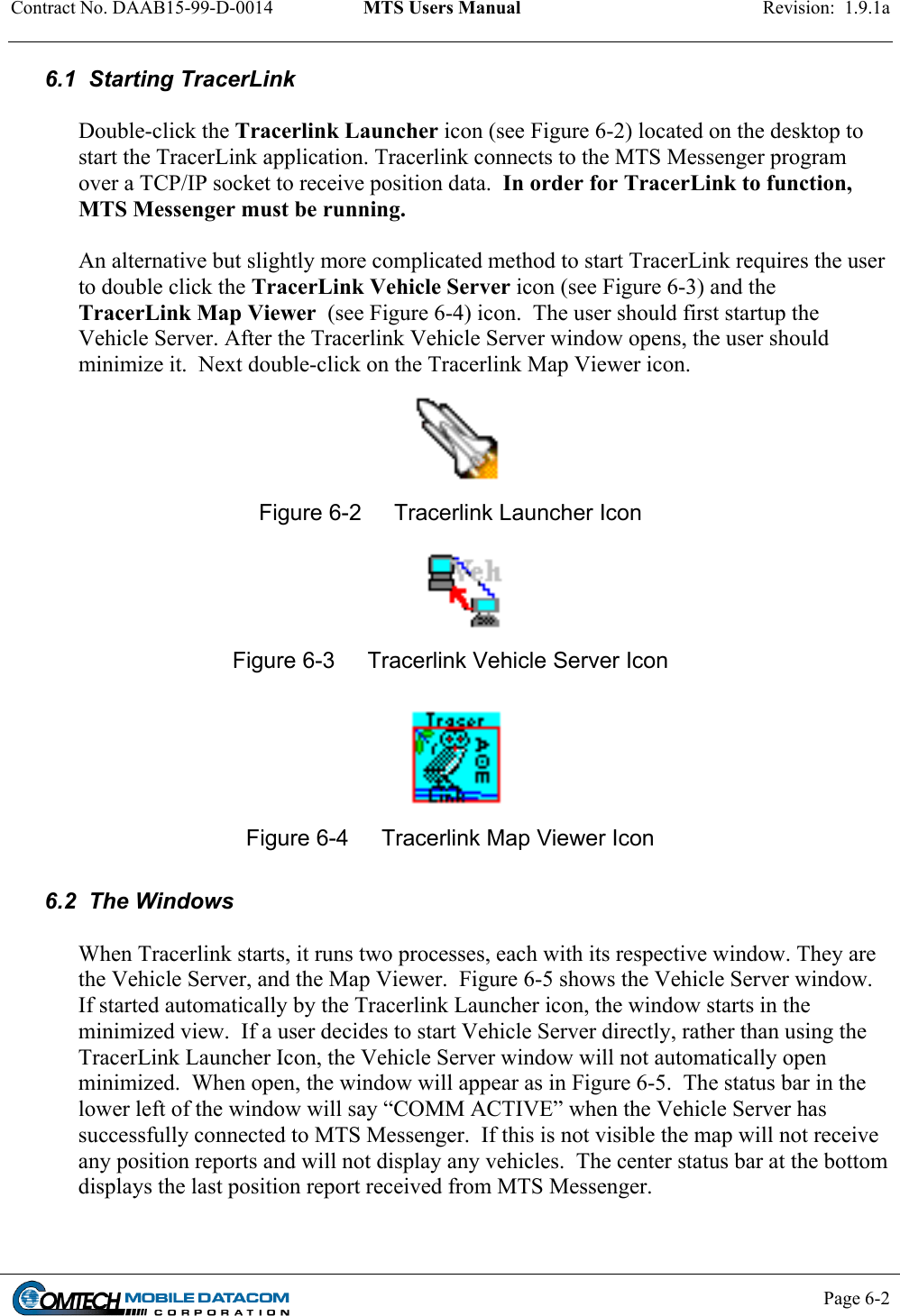 Contract No. DAAB15-99-D-0014  MTS Users Manual  Revision:  1.9.1a           Page 6-2    6.1  Starting TracerLink  Double-click the Tracerlink Launcher icon (see Figure 6-2) located on the desktop to start the TracerLink application. Tracerlink connects to the MTS Messenger program over a TCP/IP socket to receive position data.  In order for TracerLink to function, MTS Messenger must be running.   An alternative but slightly more complicated method to start TracerLink requires the user to double click the TracerLink Vehicle Server icon (see Figure 6-3) and the TracerLink Map Viewer  (see Figure 6-4) icon.  The user should first startup the Vehicle Server. After the Tracerlink Vehicle Server window opens, the user should minimize it.  Next double-click on the Tracerlink Map Viewer icon.  Figure 6-2  Tracerlink Launcher Icon  Figure 6-3  Tracerlink Vehicle Server Icon  Figure 6-4  Tracerlink Map Viewer Icon  6.2  The Windows  When Tracerlink starts, it runs two processes, each with its respective window. They are the Vehicle Server, and the Map Viewer.  Figure 6-5 shows the Vehicle Server window. If started automatically by the Tracerlink Launcher icon, the window starts in the minimized view.  If a user decides to start Vehicle Server directly, rather than using the TracerLink Launcher Icon, the Vehicle Server window will not automatically open minimized.  When open, the window will appear as in Figure 6-5.  The status bar in the lower left of the window will say “COMM ACTIVE” when the Vehicle Server has successfully connected to MTS Messenger.  If this is not visible the map will not receive any position reports and will not display any vehicles.  The center status bar at the bottom displays the last position report received from MTS Messenger.   