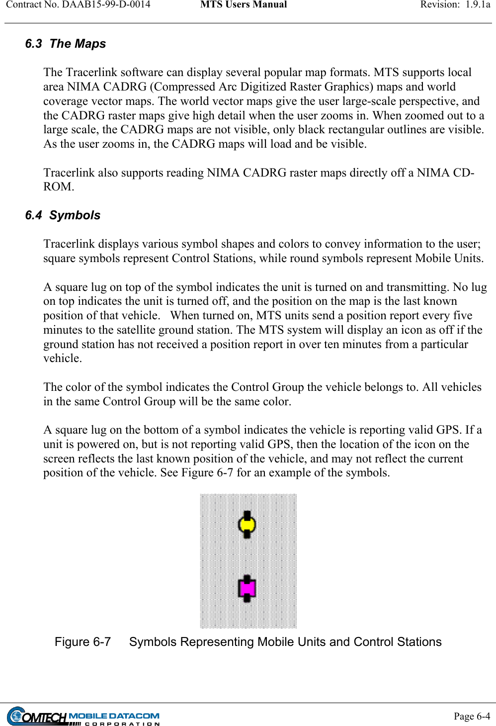 Contract No. DAAB15-99-D-0014  MTS Users Manual  Revision:  1.9.1a           Page 6-4    6.3  The Maps  The Tracerlink software can display several popular map formats. MTS supports local area NIMA CADRG (Compressed Arc Digitized Raster Graphics) maps and world coverage vector maps. The world vector maps give the user large-scale perspective, and the CADRG raster maps give high detail when the user zooms in. When zoomed out to a large scale, the CADRG maps are not visible, only black rectangular outlines are visible. As the user zooms in, the CADRG maps will load and be visible.   Tracerlink also supports reading NIMA CADRG raster maps directly off a NIMA CD-ROM.   6.4  Symbols  Tracerlink displays various symbol shapes and colors to convey information to the user; square symbols represent Control Stations, while round symbols represent Mobile Units.    A square lug on top of the symbol indicates the unit is turned on and transmitting. No lug on top indicates the unit is turned off, and the position on the map is the last known position of that vehicle.   When turned on, MTS units send a position report every five minutes to the satellite ground station. The MTS system will display an icon as off if the ground station has not received a position report in over ten minutes from a particular vehicle.  The color of the symbol indicates the Control Group the vehicle belongs to. All vehicles in the same Control Group will be the same color.    A square lug on the bottom of a symbol indicates the vehicle is reporting valid GPS. If a unit is powered on, but is not reporting valid GPS, then the location of the icon on the screen reflects the last known position of the vehicle, and may not reflect the current position of the vehicle. See Figure 6-7 for an example of the symbols.    Figure 6-7  Symbols Representing Mobile Units and Control Stations  