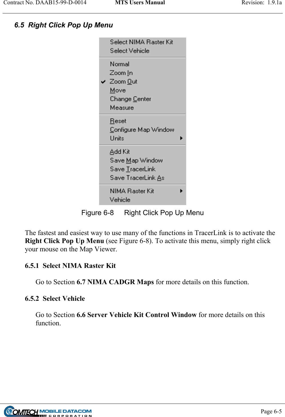 Contract No. DAAB15-99-D-0014  MTS Users Manual  Revision:  1.9.1a           Page 6-5    6.5  Right Click Pop Up Menu   Figure 6-8  Right Click Pop Up Menu  The fastest and easiest way to use many of the functions in TracerLink is to activate the Right Click Pop Up Menu (see Figure 6-8). To activate this menu, simply right click your mouse on the Map Viewer.  6.5.1  Select NIMA Raster Kit  Go to Section 6.7 NIMA CADGR Maps for more details on this function.  6.5.2  Select Vehicle  Go to Section 6.6 Server Vehicle Kit Control Window for more details on this function.        