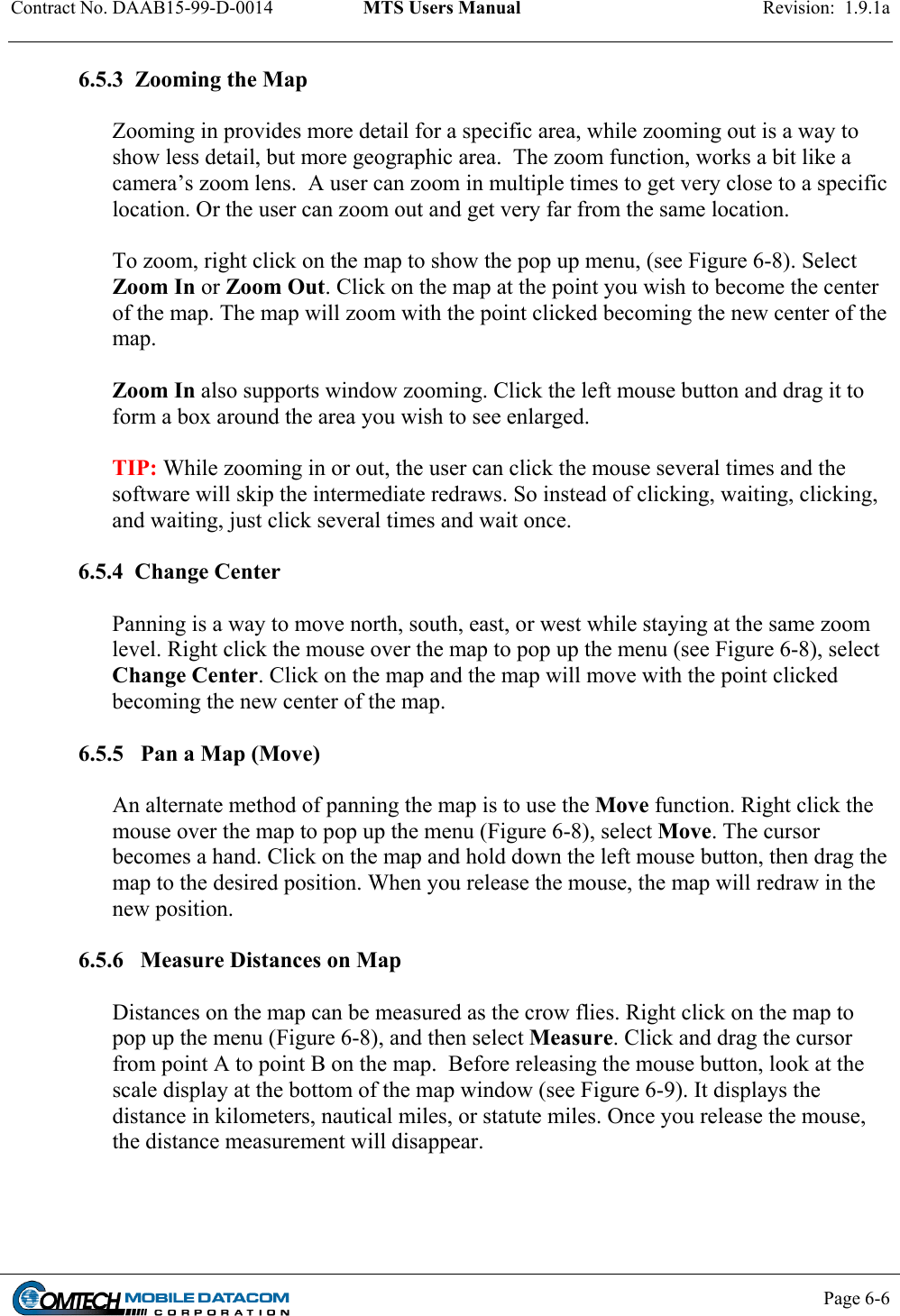 Contract No. DAAB15-99-D-0014  MTS Users Manual  Revision:  1.9.1a           Page 6-6    6.5.3  Zooming the Map  Zooming in provides more detail for a specific area, while zooming out is a way to show less detail, but more geographic area.  The zoom function, works a bit like a camera’s zoom lens.  A user can zoom in multiple times to get very close to a specific location. Or the user can zoom out and get very far from the same location.    To zoom, right click on the map to show the pop up menu, (see Figure 6-8). Select Zoom In or Zoom Out. Click on the map at the point you wish to become the center of the map. The map will zoom with the point clicked becoming the new center of the map.    Zoom In also supports window zooming. Click the left mouse button and drag it to form a box around the area you wish to see enlarged.   TIP: While zooming in or out, the user can click the mouse several times and the software will skip the intermediate redraws. So instead of clicking, waiting, clicking, and waiting, just click several times and wait once.   6.5.4  Change Center  Panning is a way to move north, south, east, or west while staying at the same zoom level. Right click the mouse over the map to pop up the menu (see Figure 6-8), select Change Center. Click on the map and the map will move with the point clicked becoming the new center of the map.   6.5.5   Pan a Map (Move)   An alternate method of panning the map is to use the Move function. Right click the mouse over the map to pop up the menu (Figure 6-8), select Move. The cursor becomes a hand. Click on the map and hold down the left mouse button, then drag the map to the desired position. When you release the mouse, the map will redraw in the new position.   6.5.6   Measure Distances on Map  Distances on the map can be measured as the crow flies. Right click on the map to pop up the menu (Figure 6-8), and then select Measure. Click and drag the cursor from point A to point B on the map.  Before releasing the mouse button, look at the scale display at the bottom of the map window (see Figure 6-9). It displays the distance in kilometers, nautical miles, or statute miles. Once you release the mouse, the distance measurement will disappear.  