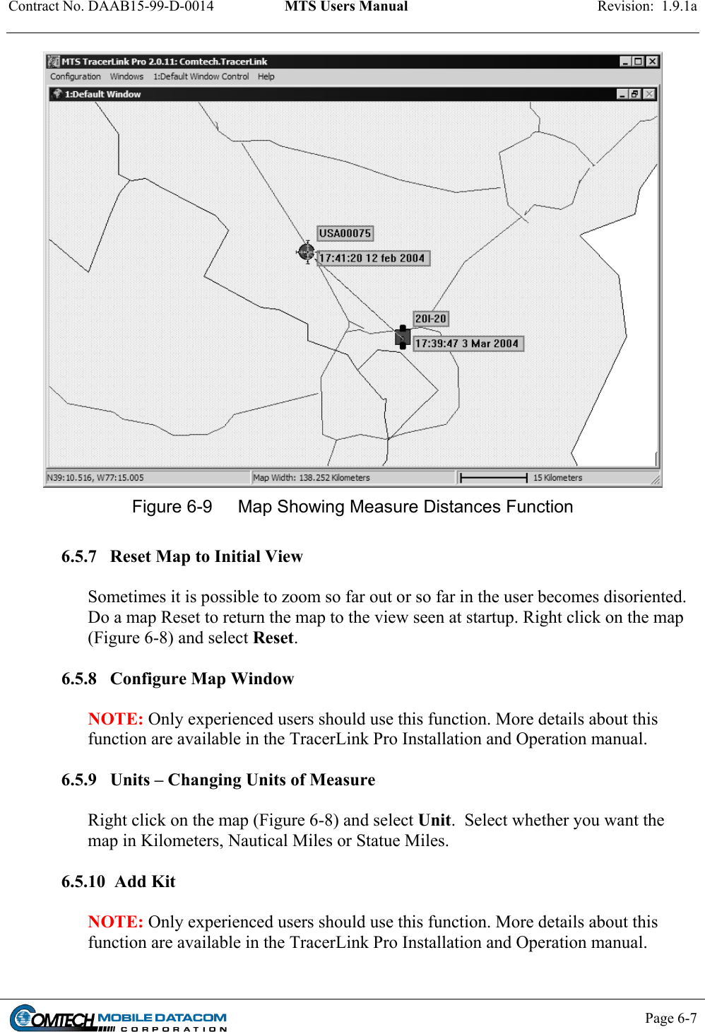 Contract No. DAAB15-99-D-0014  MTS Users Manual  Revision:  1.9.1a           Page 6-7     Figure 6-9  Map Showing Measure Distances Function  6.5.7   Reset Map to Initial View   Sometimes it is possible to zoom so far out or so far in the user becomes disoriented. Do a map Reset to return the map to the view seen at startup. Right click on the map (Figure 6-8) and select Reset.   6.5.8   Configure Map Window   NOTE: Only experienced users should use this function. More details about this function are available in the TracerLink Pro Installation and Operation manual.  6.5.9   Units – Changing Units of Measure   Right click on the map (Figure 6-8) and select Unit.  Select whether you want the map in Kilometers, Nautical Miles or Statue Miles.  6.5.10  Add Kit  NOTE: Only experienced users should use this function. More details about this function are available in the TracerLink Pro Installation and Operation manual.  